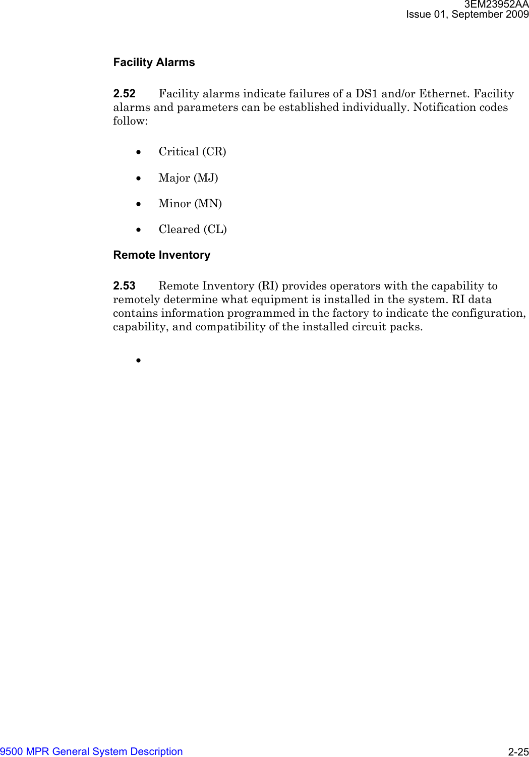 3EM23952AAIssue 01, September 20099500 MPR General System Description 2-25Facility Alarms2.52 Facility alarms indicate failures of a DS1 and/or Ethernet. Facility alarms and parameters can be established individually. Notification codes follow:•Critical (CR)•Major (MJ)•Minor (MN)•Cleared (CL)Remote Inventory2.53 Remote Inventory (RI) provides operators with the capability to remotely determine what equipment is installed in the system. RI data contains information programmed in the factory to indicate the configuration, capability, and compatibility of the installed circuit packs.•