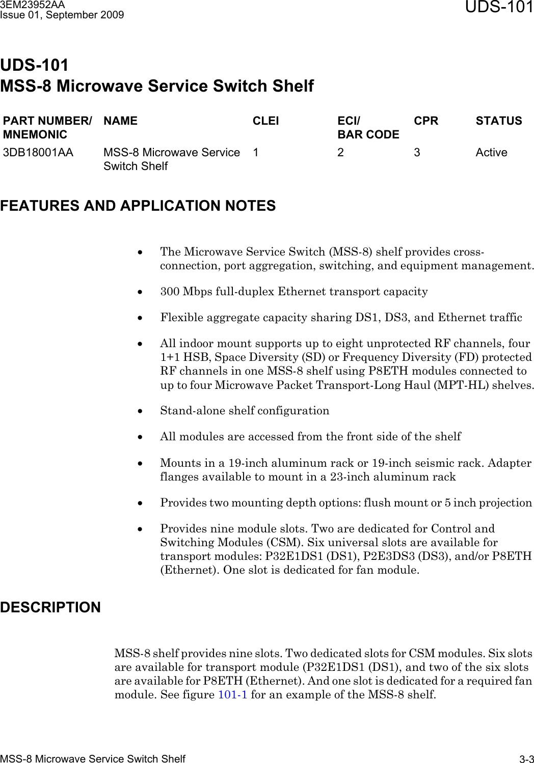 3EM23952AAIssue 01, September 2009 UDS-101MSS-8 Microwave Service Switch Shelf 3-3UDS-101MSS-8 Microwave Service Switch ShelfFEATURES AND APPLICATION NOTES•The Microwave Service Switch (MSS-8) shelf provides cross-connection, port aggregation, switching, and equipment management.•300 Mbps full-duplex Ethernet transport capacity •Flexible aggregate capacity sharing DS1, DS3, and Ethernet traffic •All indoor mount supports up to eight unprotected RF channels, four 1+1 HSB, Space Diversity (SD) or Frequency Diversity (FD) protected RF channels in one MSS-8 shelf using P8ETH modules connected to up to four Microwave Packet Transport-Long Haul (MPT-HL) shelves.•Stand-alone shelf configuration•All modules are accessed from the front side of the shelf•Mounts in a 19-inch aluminum rack or 19-inch seismic rack. Adapter flanges available to mount in a 23-inch aluminum rack•Provides two mounting depth options: flush mount or 5 inch projection •Provides nine module slots. Two are dedicated for Control and Switching Modules (CSM). Six universal slots are available for transport modules: P32E1DS1 (DS1), P2E3DS3 (DS3), and/or P8ETH (Ethernet). One slot is dedicated for fan module.DESCRIPTIONMSS-8 shelf provides nine slots. Two dedicated slots for CSM modules. Six slots are available for transport module (P32E1DS1 (DS1), and two of the six slots are available for P8ETH (Ethernet). And one slot is dedicated for a required fan module. See figure 101-1 for an example of the MSS-8 shelf.PART NUMBER/MNEMONICNAME CLEI ECI/BAR CODECPR STATUS3DB18001AA MSS-8 Microwave Service Switch Shelf1 2 3 Active