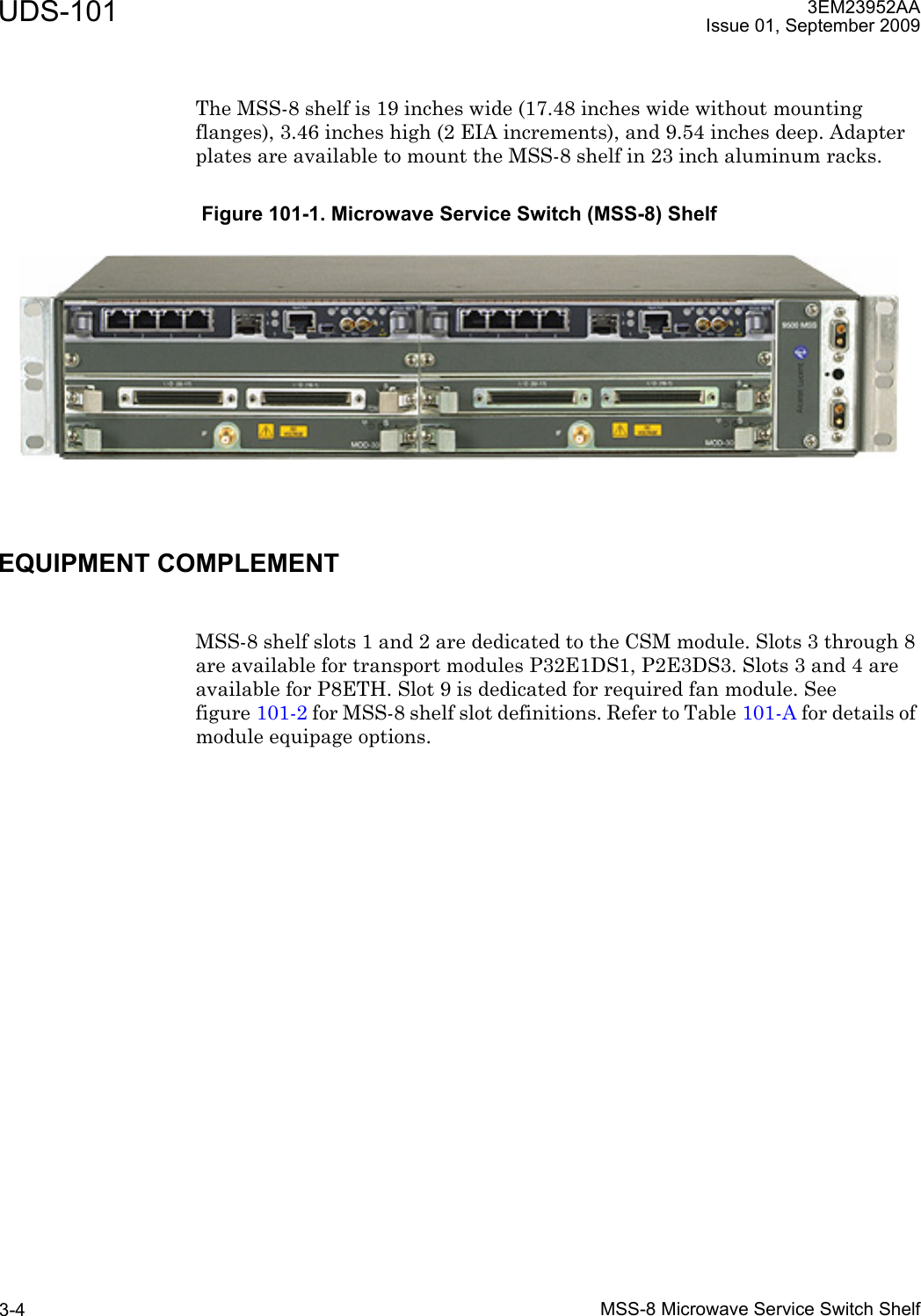 UDS-101MSS-8 Microwave Service Switch Shelf3-43EM23952AAIssue 01, September 2009The MSS-8 shelf is 19 inches wide (17.48 inches wide without mounting flanges), 3.46 inches high (2 EIA increments), and 9.54 inches deep. Adapter plates are available to mount the MSS-8 shelf in 23 inch aluminum racks.EQUIPMENT COMPLEMENTMSS-8 shelf slots 1 and 2 are dedicated to the CSM module. Slots 3 through 8 are available for transport modules P32E1DS1, P2E3DS3. Slots 3 and 4 are available for P8ETH. Slot 9 is dedicated for required fan module. See figure 101-2 for MSS-8 shelf slot definitions. Refer to Table 101-A for details of module equipage options.Figure 101-1. Microwave Service Switch (MSS-8) Shelf