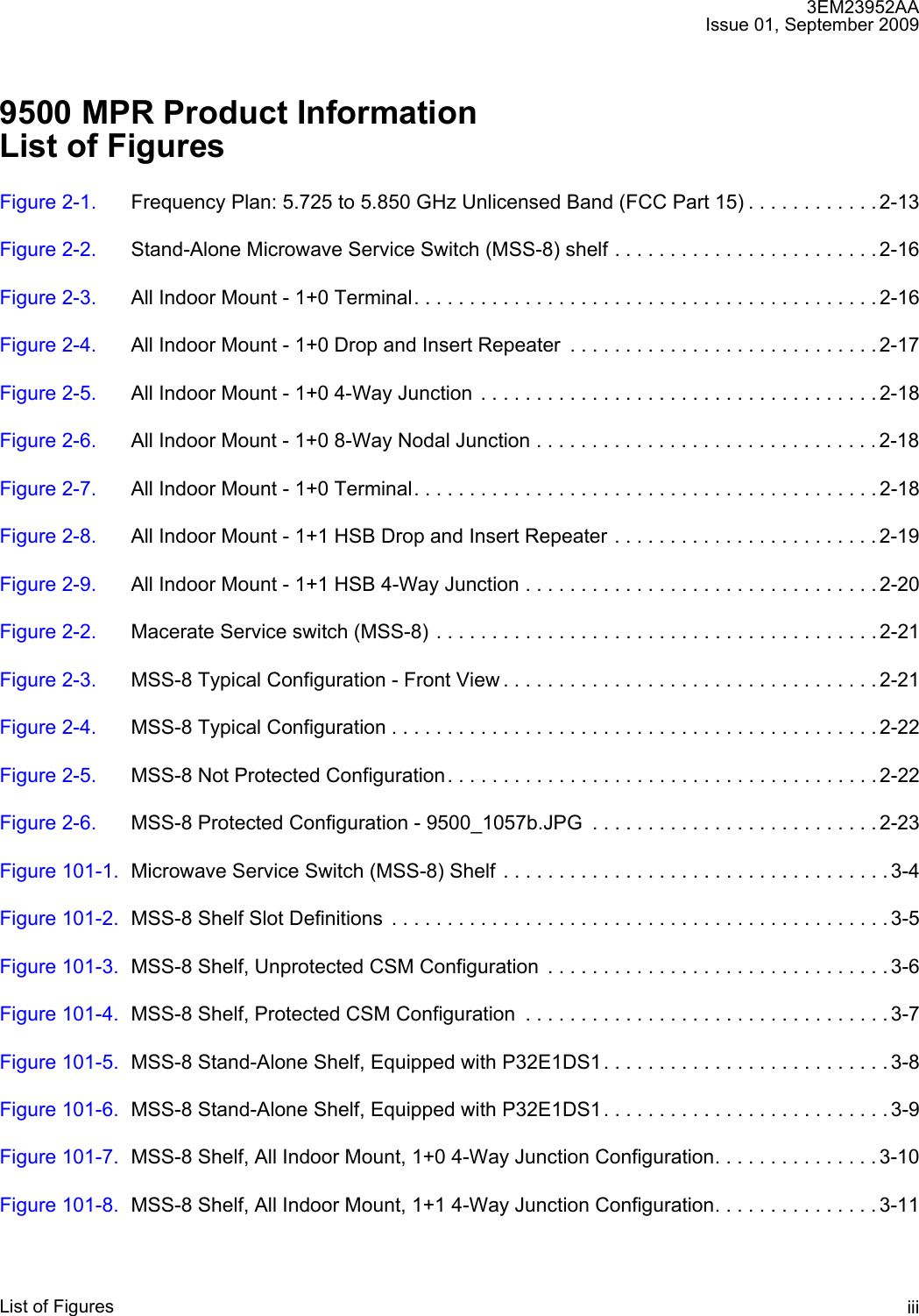 3EM23952AAIssue 01, September 2009List of Figures iii9500 MPR Product InformationList of FiguresFigure 2-1. Frequency Plan: 5.725 to 5.850 GHz Unlicensed Band (FCC Part 15) . . . . . . . . . . . . 2-13Figure 2-2. Stand-Alone Microwave Service Switch (MSS-8) shelf . . . . . . . . . . . . . . . . . . . . . . . . 2-16Figure 2-3. All Indoor Mount - 1+0 Terminal. . . . . . . . . . . . . . . . . . . . . . . . . . . . . . . . . . . . . . . . . . 2-16Figure 2-4. All Indoor Mount - 1+0 Drop and Insert Repeater  . . . . . . . . . . . . . . . . . . . . . . . . . . . . 2-17Figure 2-5. All Indoor Mount - 1+0 4-Way Junction . . . . . . . . . . . . . . . . . . . . . . . . . . . . . . . . . . . . 2-18Figure 2-6. All Indoor Mount - 1+0 8-Way Nodal Junction . . . . . . . . . . . . . . . . . . . . . . . . . . . . . . . 2-18Figure 2-7. All Indoor Mount - 1+0 Terminal. . . . . . . . . . . . . . . . . . . . . . . . . . . . . . . . . . . . . . . . . . 2-18Figure 2-8. All Indoor Mount - 1+1 HSB Drop and Insert Repeater . . . . . . . . . . . . . . . . . . . . . . . . 2-19Figure 2-9. All Indoor Mount - 1+1 HSB 4-Way Junction . . . . . . . . . . . . . . . . . . . . . . . . . . . . . . . . 2-20Figure 2-2. Macerate Service switch (MSS-8) . . . . . . . . . . . . . . . . . . . . . . . . . . . . . . . . . . . . . . . . 2-21Figure 2-3. MSS-8 Typical Configuration - Front View . . . . . . . . . . . . . . . . . . . . . . . . . . . . . . . . . . 2-21Figure 2-4. MSS-8 Typical Configuration . . . . . . . . . . . . . . . . . . . . . . . . . . . . . . . . . . . . . . . . . . . . 2-22Figure 2-5. MSS-8 Not Protected Configuration. . . . . . . . . . . . . . . . . . . . . . . . . . . . . . . . . . . . . . . 2-22Figure 2-6. MSS-8 Protected Configuration - 9500_1057b.JPG  . . . . . . . . . . . . . . . . . . . . . . . . . . 2-23Figure 101-1. Microwave Service Switch (MSS-8) Shelf . . . . . . . . . . . . . . . . . . . . . . . . . . . . . . . . . . . 3-4Figure 101-2. MSS-8 Shelf Slot Definitions  . . . . . . . . . . . . . . . . . . . . . . . . . . . . . . . . . . . . . . . . . . . . . 3-5Figure 101-3. MSS-8 Shelf, Unprotected CSM Configuration  . . . . . . . . . . . . . . . . . . . . . . . . . . . . . . . 3-6Figure 101-4. MSS-8 Shelf, Protected CSM Configuration  . . . . . . . . . . . . . . . . . . . . . . . . . . . . . . . . . 3-7Figure 101-5. MSS-8 Stand-Alone Shelf, Equipped with P32E1DS1. . . . . . . . . . . . . . . . . . . . . . . . . . 3-8Figure 101-6. MSS-8 Stand-Alone Shelf, Equipped with P32E1DS1. . . . . . . . . . . . . . . . . . . . . . . . . . 3-9Figure 101-7. MSS-8 Shelf, All Indoor Mount, 1+0 4-Way Junction Configuration. . . . . . . . . . . . . . . 3-10Figure 101-8. MSS-8 Shelf, All Indoor Mount, 1+1 4-Way Junction Configuration. . . . . . . . . . . . . . . 3-11