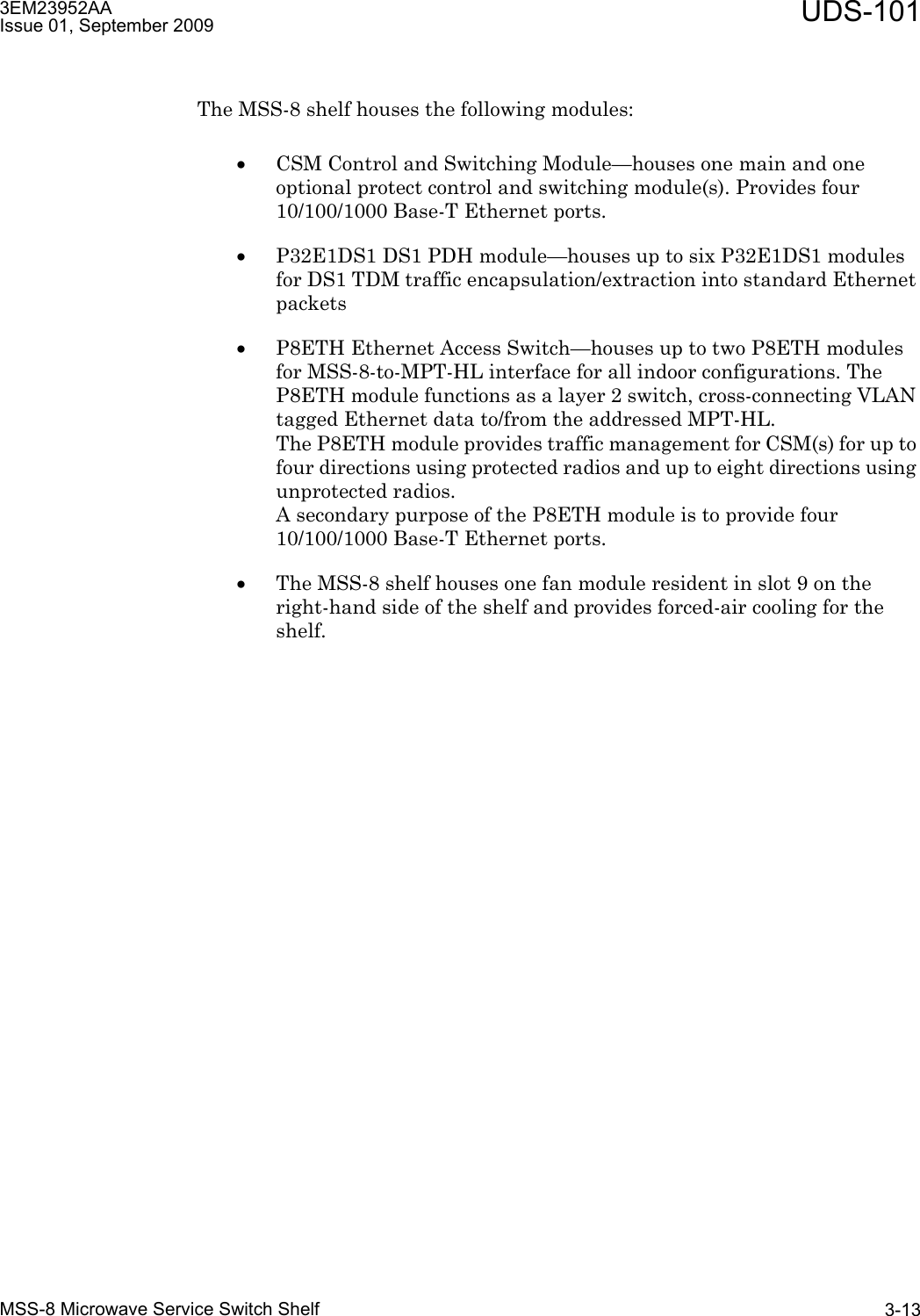 3EM23952AAIssue 01, September 2009 UDS-101MSS-8 Microwave Service Switch Shelf 3-13The MSS-8 shelf houses the following modules:•CSM Control and Switching Module—houses one main and one optional protect control and switching module(s). Provides four 10/100/1000 Base-T Ethernet ports.•P32E1DS1 DS1 PDH module—houses up to six P32E1DS1 modules for DS1 TDM traffic encapsulation/extraction into standard Ethernet packets•P8ETH Ethernet Access Switch—houses up to two P8ETH modules for MSS-8-to-MPT-HL interface for all indoor configurations. The P8ETH module functions as a layer 2 switch, cross-connecting VLAN tagged Ethernet data to/from the addressed MPT-HL. The P8ETH module provides traffic management for CSM(s) for up to four directions using protected radios and up to eight directions using unprotected radios. A secondary purpose of the P8ETH module is to provide four 10/100/1000 Base-T Ethernet ports.•The MSS-8 shelf houses one fan module resident in slot 9 on the right-hand side of the shelf and provides forced-air cooling for the shelf.