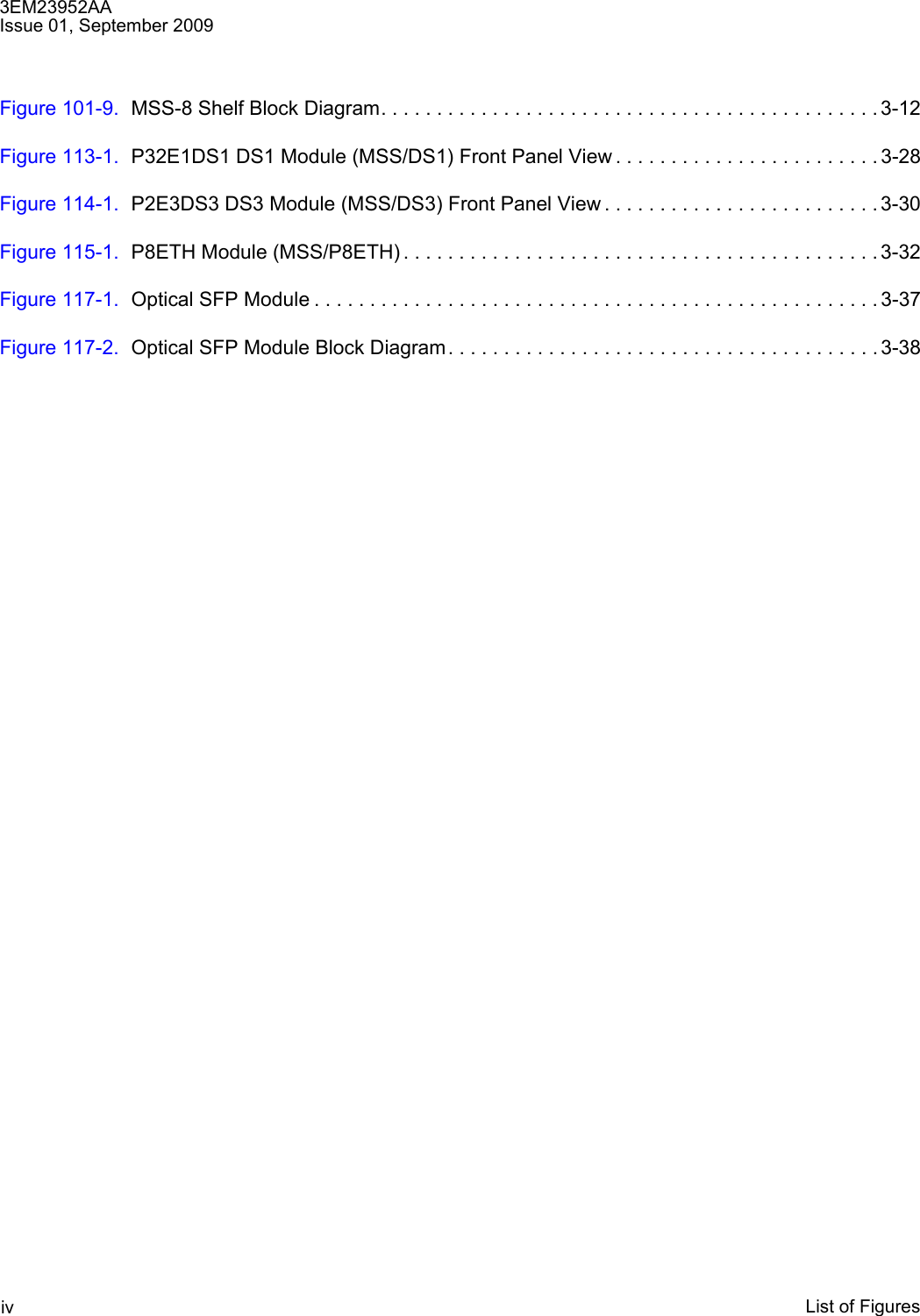 3EM23952AAIssue 01, September 2009List of FiguresivFigure 101-9. MSS-8 Shelf Block Diagram. . . . . . . . . . . . . . . . . . . . . . . . . . . . . . . . . . . . . . . . . . . . . 3-12Figure 113-1. P32E1DS1 DS1 Module (MSS/DS1) Front Panel View . . . . . . . . . . . . . . . . . . . . . . . . 3-28Figure 114-1. P2E3DS3 DS3 Module (MSS/DS3) Front Panel View . . . . . . . . . . . . . . . . . . . . . . . . . 3-30Figure 115-1. P8ETH Module (MSS/P8ETH) . . . . . . . . . . . . . . . . . . . . . . . . . . . . . . . . . . . . . . . . . . . 3-32Figure 117-1. Optical SFP Module . . . . . . . . . . . . . . . . . . . . . . . . . . . . . . . . . . . . . . . . . . . . . . . . . . . 3-37Figure 117-2. Optical SFP Module Block Diagram. . . . . . . . . . . . . . . . . . . . . . . . . . . . . . . . . . . . . . . 3-38