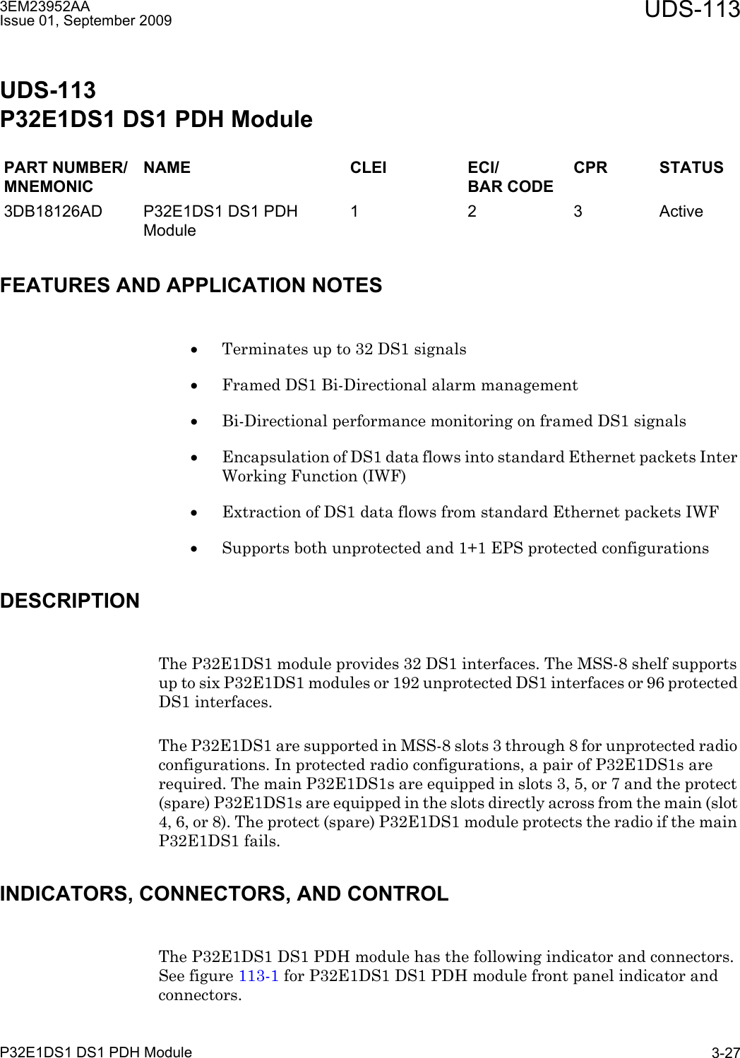 3EM23952AAIssue 01, September 2009 UDS-113P32E1DS1 DS1 PDH Module 3-27UDS-113P32E1DS1 DS1 PDH Module FEATURES AND APPLICATION NOTES•Terminates up to 32 DS1 signals•Framed DS1 Bi-Directional alarm management•Bi-Directional performance monitoring on framed DS1 signals•Encapsulation of DS1 data flows into standard Ethernet packets Inter Working Function (IWF)•Extraction of DS1 data flows from standard Ethernet packets IWF•Supports both unprotected and 1+1 EPS protected configurationsDESCRIPTIONThe P32E1DS1 module provides 32 DS1 interfaces. The MSS-8 shelf supports up to six P32E1DS1 modules or 192 unprotected DS1 interfaces or 96 protected DS1 interfaces. The P32E1DS1 are supported in MSS-8 slots 3 through 8 for unprotected radio configurations. In protected radio configurations, a pair of P32E1DS1s are required. The main P32E1DS1s are equipped in slots 3, 5, or 7 and the protect (spare) P32E1DS1s are equipped in the slots directly across from the main (slot 4, 6, or 8). The protect (spare) P32E1DS1 module protects the radio if the main P32E1DS1 fails.INDICATORS, CONNECTORS, AND CONTROLThe P32E1DS1 DS1 PDH module has the following indicator and connectors. See figure 113-1 for P32E1DS1 DS1 PDH module front panel indicator and connectors.PART NUMBER/MNEMONICNAME CLEI ECI/BAR CODECPR STATUS3DB18126AD P32E1DS1 DS1 PDH Module1 2 3 Active