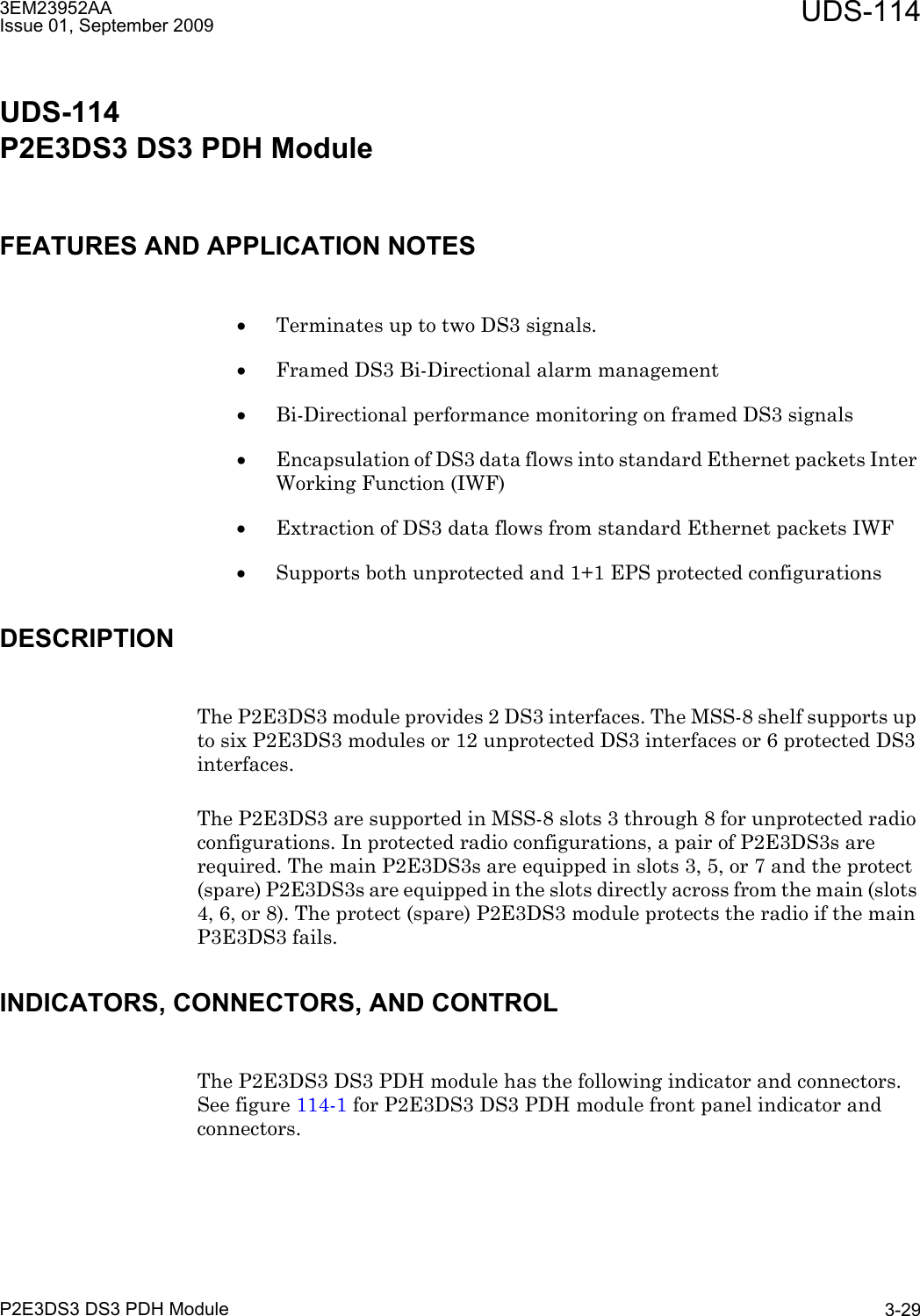 3EM23952AAIssue 01, September 2009 UDS-114P2E3DS3 DS3 PDH Module 3-29UDS-114P2E3DS3 DS3 PDH ModuleFEATURES AND APPLICATION NOTES•Terminates up to two DS3 signals.•Framed DS3 Bi-Directional alarm management•Bi-Directional performance monitoring on framed DS3 signals•Encapsulation of DS3 data flows into standard Ethernet packets Inter Working Function (IWF)•Extraction of DS3 data flows from standard Ethernet packets IWF•Supports both unprotected and 1+1 EPS protected configurationsDESCRIPTIONThe P2E3DS3 module provides 2 DS3 interfaces. The MSS-8 shelf supports up to six P2E3DS3 modules or 12 unprotected DS3 interfaces or 6 protected DS3 interfaces. The P2E3DS3 are supported in MSS-8 slots 3 through 8 for unprotected radio configurations. In protected radio configurations, a pair of P2E3DS3s are required. The main P2E3DS3s are equipped in slots 3, 5, or 7 and the protect (spare) P2E3DS3s are equipped in the slots directly across from the main (slots 4, 6, or 8). The protect (spare) P2E3DS3 module protects the radio if the main P3E3DS3 fails.INDICATORS, CONNECTORS, AND CONTROLThe P2E3DS3 DS3 PDH module has the following indicator and connectors. See figure 114-1 for P2E3DS3 DS3 PDH module front panel indicator and connectors.