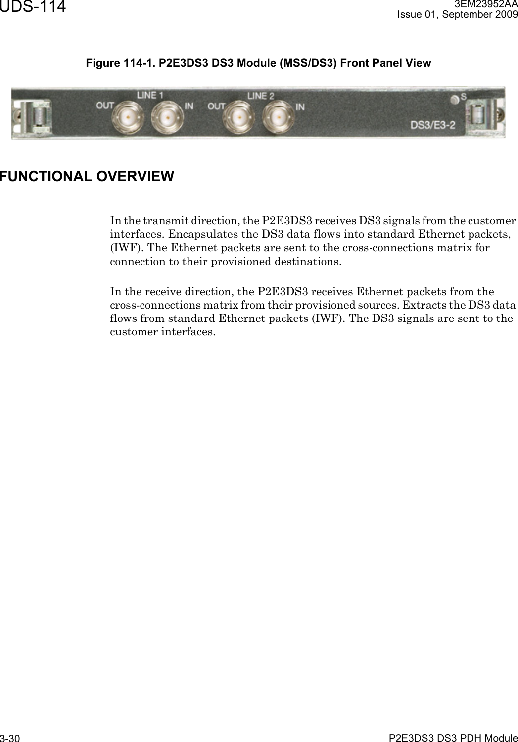 UDS-114P2E3DS3 DS3 PDH Module3-303EM23952AAIssue 01, September 2009FUNCTIONAL OVERVIEWIn the transmit direction, the P2E3DS3 receives DS3 signals from the customer interfaces. Encapsulates the DS3 data flows into standard Ethernet packets, (IWF). The Ethernet packets are sent to the cross-connections matrix for connection to their provisioned destinations.In the receive direction, the P2E3DS3 receives Ethernet packets from the cross-connections matrix from their provisioned sources. Extracts the DS3 data flows from standard Ethernet packets (IWF). The DS3 signals are sent to the customer interfaces.Figure 114-1. P2E3DS3 DS3 Module (MSS/DS3) Front Panel View