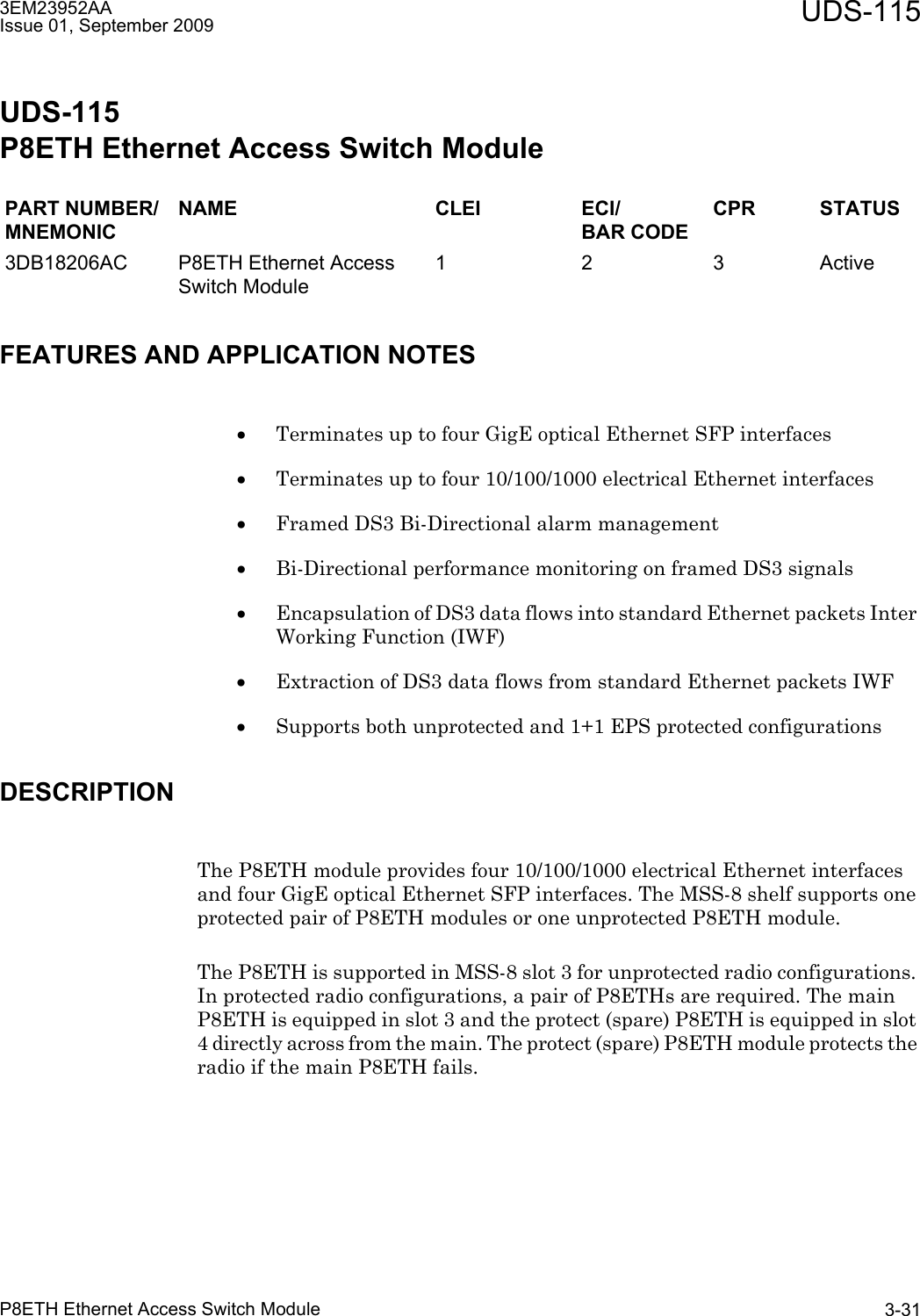 3EM23952AAIssue 01, September 2009 UDS-115P8ETH Ethernet Access Switch Module 3-31UDS-115P8ETH Ethernet Access Switch ModuleFEATURES AND APPLICATION NOTES•Terminates up to four GigE optical Ethernet SFP interfaces•Terminates up to four 10/100/1000 electrical Ethernet interfaces•Framed DS3 Bi-Directional alarm management•Bi-Directional performance monitoring on framed DS3 signals•Encapsulation of DS3 data flows into standard Ethernet packets Inter Working Function (IWF)•Extraction of DS3 data flows from standard Ethernet packets IWF•Supports both unprotected and 1+1 EPS protected configurationsDESCRIPTIONThe P8ETH module provides four 10/100/1000 electrical Ethernet interfaces and four GigE optical Ethernet SFP interfaces. The MSS-8 shelf supports one protected pair of P8ETH modules or one unprotected P8ETH module. The P8ETH is supported in MSS-8 slot 3 for unprotected radio configurations. In protected radio configurations, a pair of P8ETHs are required. The main P8ETH is equipped in slot 3 and the protect (spare) P8ETH is equipped in slot 4 directly across from the main. The protect (spare) P8ETH module protects the radio if the main P8ETH fails.PART NUMBER/MNEMONICNAME CLEI ECI/BAR CODECPR STATUS3DB18206AC P8ETH Ethernet Access Switch Module1 2 3 Active