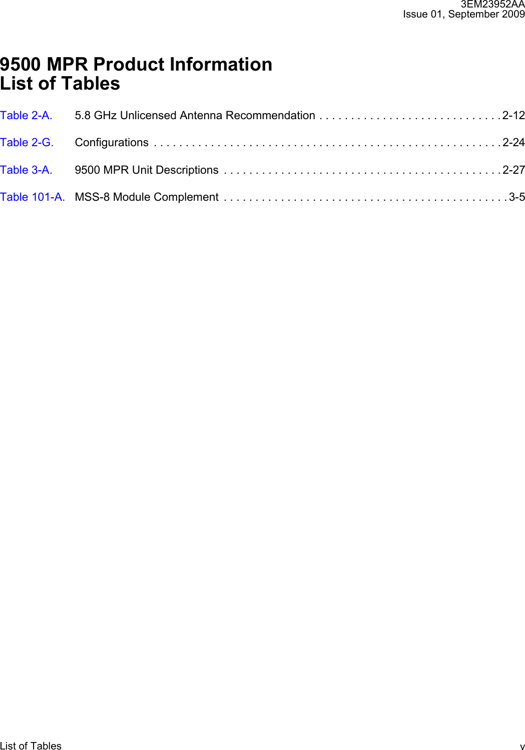 3EM23952AAIssue 01, September 2009List of Tables v9500 MPR Product InformationList of TablesTable 2-A. 5.8 GHz Unlicensed Antenna Recommendation . . . . . . . . . . . . . . . . . . . . . . . . . . . . . 2-12Table 2-G. Configurations  . . . . . . . . . . . . . . . . . . . . . . . . . . . . . . . . . . . . . . . . . . . . . . . . . . . . . . . 2-24Table 3-A. 9500 MPR Unit Descriptions  . . . . . . . . . . . . . . . . . . . . . . . . . . . . . . . . . . . . . . . . . . . . 2-27Table 101-A. MSS-8 Module Complement  . . . . . . . . . . . . . . . . . . . . . . . . . . . . . . . . . . . . . . . . . . . . . 3-5