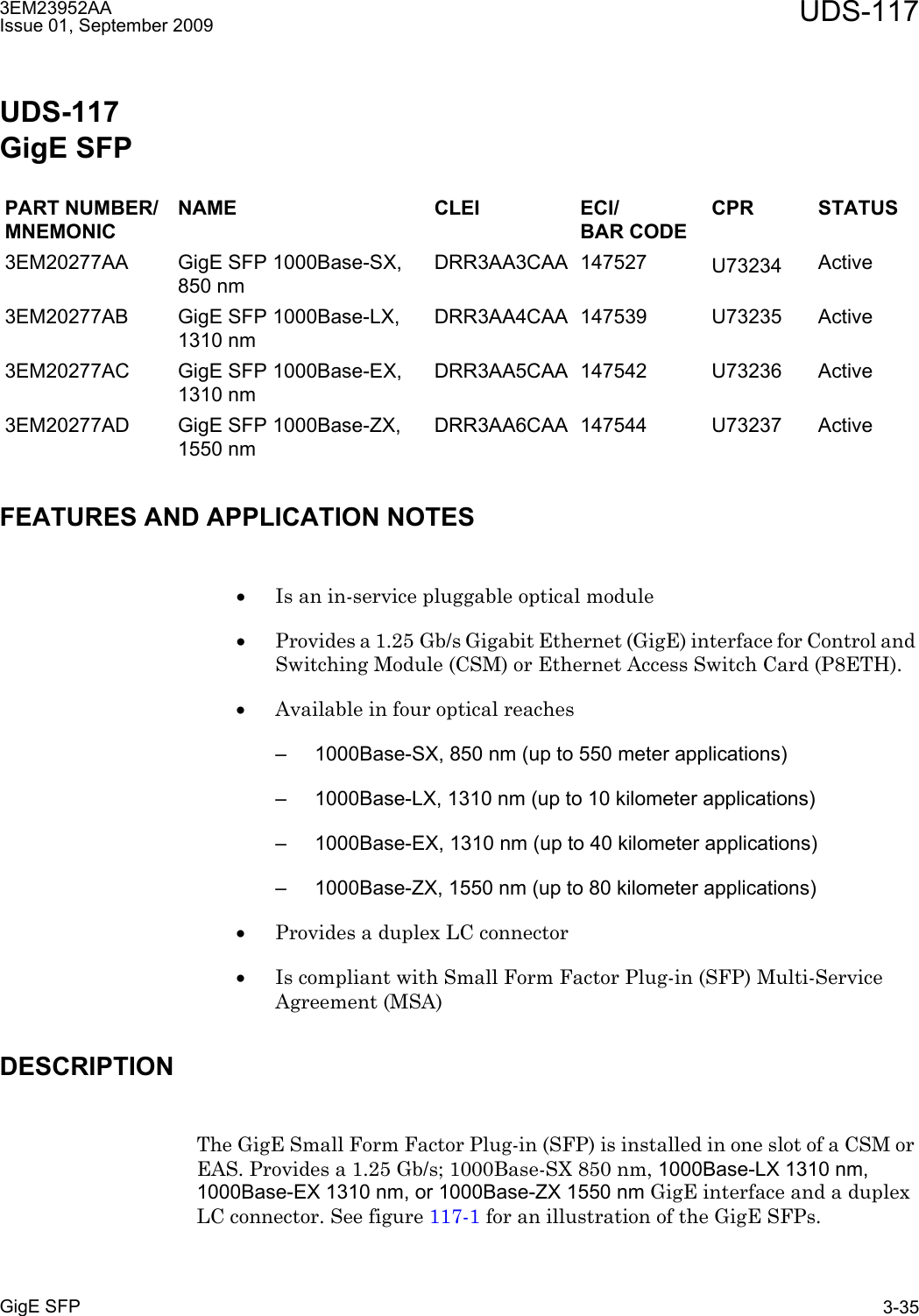 3EM23952AAIssue 01, September 2009 UDS-117GigE SFP 3-35UDS-117GigE SFPFEATURES AND APPLICATION NOTES•Is an in-service pluggable optical module•Provides a 1.25 Gb/s Gigabit Ethernet (GigE) interface for Control and Switching Module (CSM) or Ethernet Access Switch Card (P8ETH). •Available in four optical reaches– 1000Base-SX, 850 nm (up to 550 meter applications)– 1000Base-LX, 1310 nm (up to 10 kilometer applications)– 1000Base-EX, 1310 nm (up to 40 kilometer applications)– 1000Base-ZX, 1550 nm (up to 80 kilometer applications)•Provides a duplex LC connector•Is compliant with Small Form Factor Plug-in (SFP) Multi-Service Agreement (MSA)DESCRIPTIONThe GigE Small Form Factor Plug-in (SFP) is installed in one slot of a CSM or EAS. Provides a 1.25 Gb/s; 1000Base-SX 850 nm, 1000Base-LX 1310 nm, 1000Base-EX 1310 nm, or 1000Base-ZX 1550 nm GigE interface and a duplex LC connector. See figure 117-1 for an illustration of the GigE SFPs.PART NUMBER/MNEMONICNAME CLEI ECI/BAR CODECPR STATUS3EM20277AA GigE SFP 1000Base-SX, 850 nm DRR3AA3CAA 147527 U73234 Active3EM20277AB GigE SFP 1000Base-LX, 1310 nm DRR3AA4CAA 147539 U73235 Active3EM20277AC GigE SFP 1000Base-EX, 1310 nm DRR3AA5CAA 147542 U73236 Active3EM20277AD GigE SFP 1000Base-ZX, 1550 nm DRR3AA6CAA 147544 U73237 Active