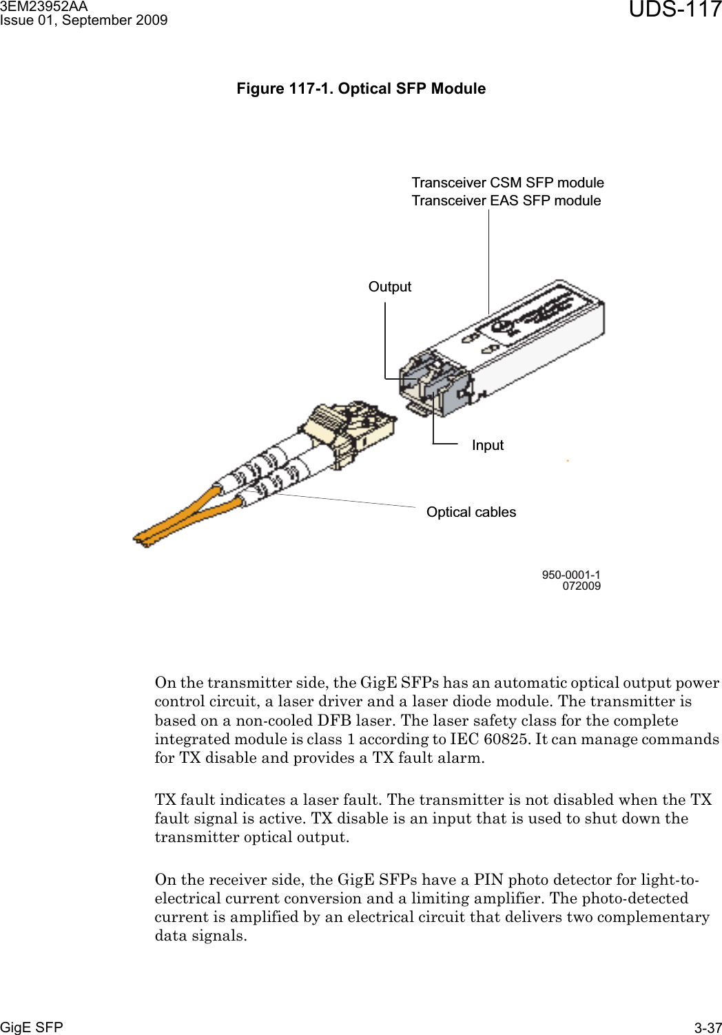 3EM23952AAIssue 01, September 2009 UDS-117GigE SFP 3-37On the transmitter side, the GigE SFPs has an automatic optical output power control circuit, a laser driver and a laser diode module. The transmitter is based on a non-cooled DFB laser. The laser safety class for the complete integrated module is class 1 according to IEC 60825. It can manage commands for TX disable and provides a TX fault alarm.TX fault indicates a laser fault. The transmitter is not disabled when the TX fault signal is active. TX disable is an input that is used to shut down the transmitter optical output.On the receiver side, the GigE SFPs have a PIN photo detector for light-to-electrical current conversion and a limiting amplifier. The photo-detected current is amplified by an electrical circuit that delivers two complementary data signals.Figure 117-1. Optical SFP Module950-0001-1072009Optical cablesTransceiver CSM SFP moduleTransceiver EAS SFP moduleInputOutput