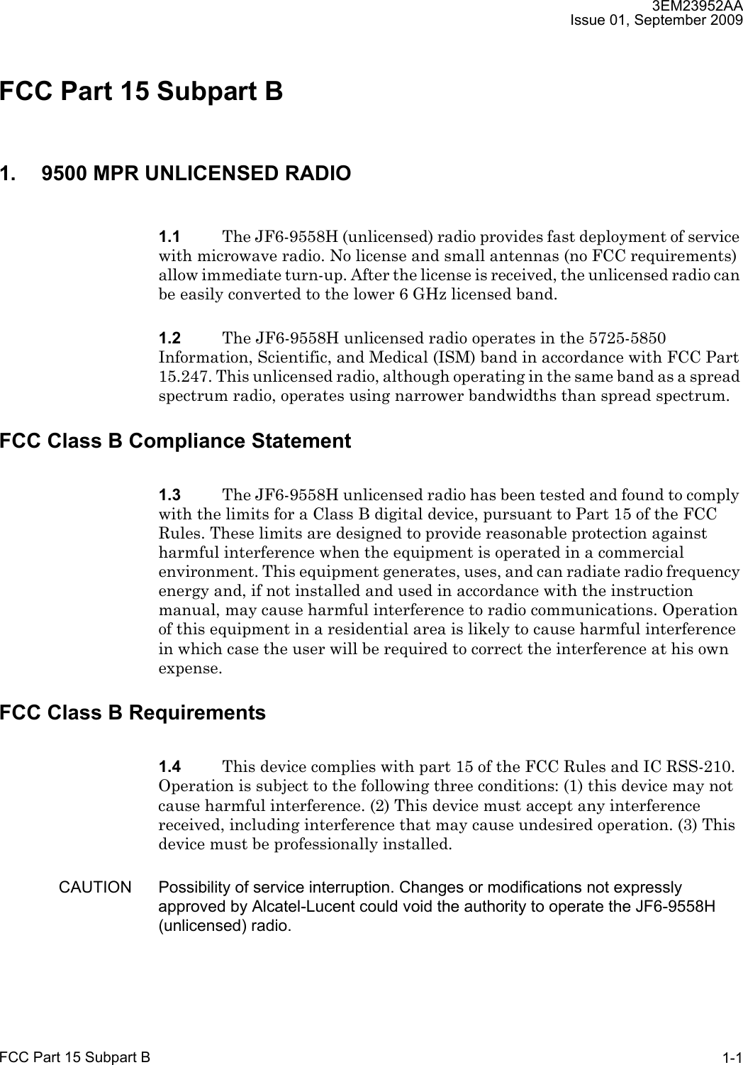 3EM23952AAIssue 01, September 2009FCC Part 15 Subpart B 1-1FCC Part 15 Subpart B 1. 9500 MPR UNLICENSED RADIO1.1 The JF6-9558H (unlicensed) radio provides fast deployment of service with microwave radio. No license and small antennas (no FCC requirements) allow immediate turn-up. After the license is received, the unlicensed radio can be easily converted to the lower 6 GHz licensed band.1.2 The JF6-9558H unlicensed radio operates in the 5725-5850 Information, Scientific, and Medical (ISM) band in accordance with FCC Part 15.247. This unlicensed radio, although operating in the same band as a spread spectrum radio, operates using narrower bandwidths than spread spectrum.FCC Class B Compliance Statement1.3 The JF6-9558H unlicensed radio has been tested and found to comply with the limits for a Class B digital device, pursuant to Part 15 of the FCC Rules. These limits are designed to provide reasonable protection against harmful interference when the equipment is operated in a commercial environment. This equipment generates, uses, and can radiate radio frequency energy and, if not installed and used in accordance with the instruction manual, may cause harmful interference to radio communications. Operation of this equipment in a residential area is likely to cause harmful interference in which case the user will be required to correct the interference at his own expense.FCC Class B Requirements1.4 This device complies with part 15 of the FCC Rules and IC RSS-210. Operation is subject to the following three conditions: (1) this device may not cause harmful interference. (2) This device must accept any interference received, including interference that may cause undesired operation. (3) This device must be professionally installed.CAUTION Possibility of service interruption. Changes or modifications not expressly approved by Alcatel-Lucent could void the authority to operate the JF6-9558H (unlicensed) radio.