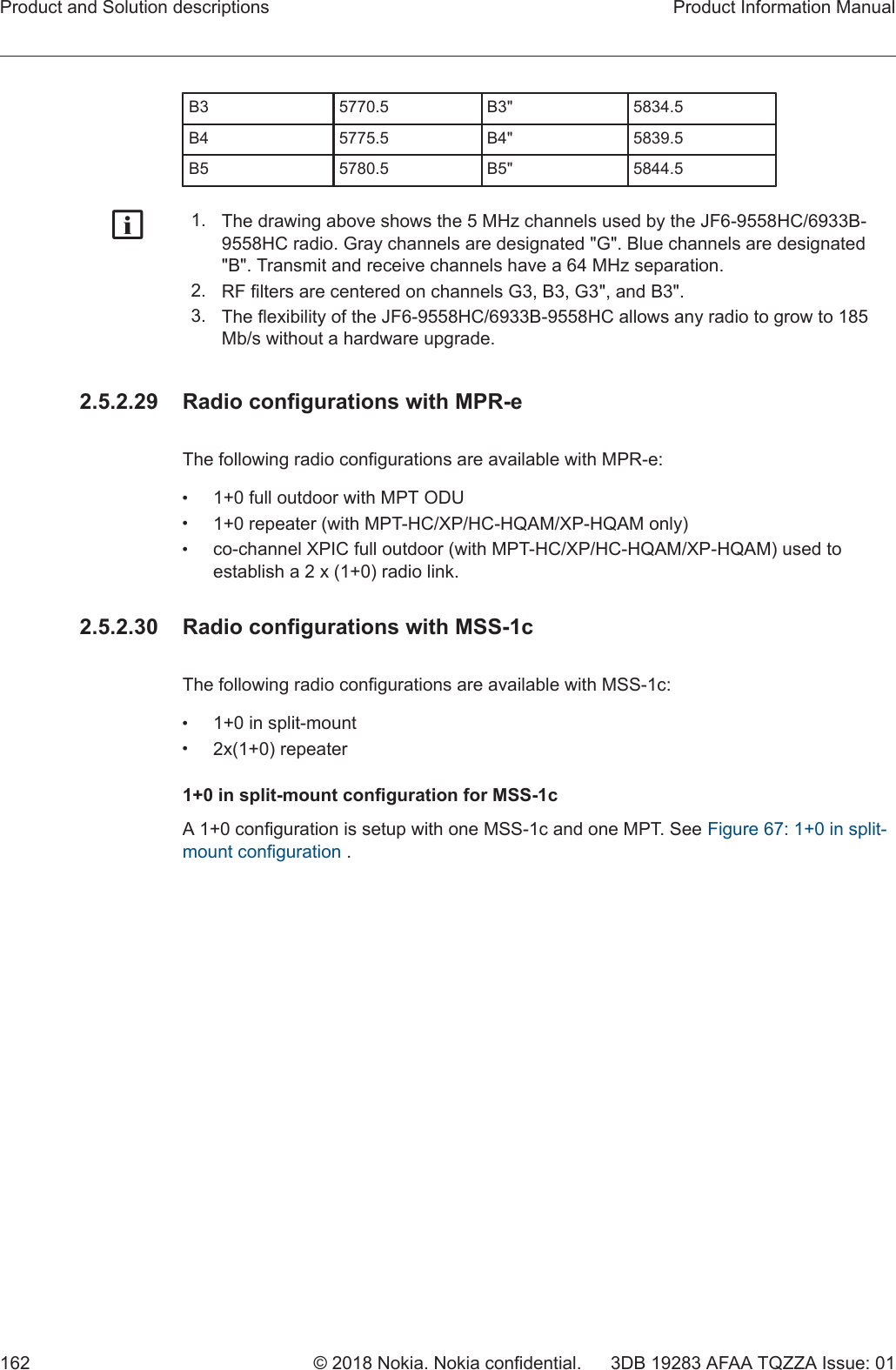 B3 5770.5 B3&quot; 5834.5B4 5775.5 B4&quot; 5839.5B5 5780.5 B5&quot; 5844.5g1. The drawing above shows the 5 MHz channels used by the JF6-9558HC/6933B-9558HC radio. Gray channels are designated &quot;G&quot;. Blue channels are designated&quot;B&quot;. Transmit and receive channels have a 64 MHz separation.2. RF filters are centered on channels G3, B3, G3&quot;, and B3&quot;.3. The flexibility of the JF6-9558HC/6933B-9558HC allows any radio to grow to 185Mb/s without a hardware upgrade.2.5.2.29  Radio configurations with MPR-eThe following radio configurations are available with MPR-e:•1+0 full outdoor with MPT ODU•1+0 repeater (with MPT-HC/XP/HC-HQAM/XP-HQAM only)•co-channel XPIC full outdoor (with MPT-HC/XP/HC-HQAM/XP-HQAM) used toestablish a 2 x (1+0) radio link.2.5.2.30  Radio configurations with MSS-1cThe following radio configurations are available with MSS-1c:•1+0 in split-mount•2x(1+0) repeater1+0 in split-mount configuration for MSS-1cA 1+0 configuration is setup with one MSS-1c and one MPT. See Figure 67: 1+0 in split-mount configuration .Product and Solution descriptions Product Information Manual162 © 2018 Nokia. Nokia confidential. 3DB 19283 AFAA TQZZA Issue: 01   