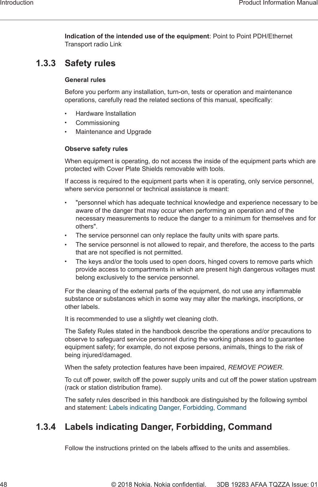 Indication of the intended use of the equipment: Point to Point PDH/EthernetTransport radio Link1.3.3 Safety rulesGeneral rulesBefore you perform any installation, turn-on, tests or operation and maintenanceoperations, carefully read the related sections of this manual, specifically:•Hardware Installation•Commissioning•Maintenance and UpgradeObserve safety rulesWhen equipment is operating, do not access the inside of the equipment parts which areprotected with Cover Plate Shields removable with tools.If access is required to the equipment parts when it is operating, only service personnel,where service personnel or technical assistance is meant:•&quot;personnel which has adequate technical knowledge and experience necessary to beaware of the danger that may occur when performing an operation and of thenecessary measurements to reduce the danger to a minimum for themselves and forothers&quot;.•The service personnel can only replace the faulty units with spare parts.•The service personnel is not allowed to repair, and therefore, the access to the partsthat are not specified is not permitted.•The keys and/or the tools used to open doors, hinged covers to remove parts whichprovide access to compartments in which are present high dangerous voltages mustbelong exclusively to the service personnel.For the cleaning of the external parts of the equipment, do not use any inflammablesubstance or substances which in some way may alter the markings, inscriptions, orother labels.It is recommended to use a slightly wet cleaning cloth.The Safety Rules stated in the handbook describe the operations and/or precautions toobserve to safeguard service personnel during the working phases and to guaranteeequipment safety; for example, do not expose persons, animals, things to the risk ofbeing injured/damaged.When the safety protection features have been impaired, REMOVE POWER.To cut off power, switch off the power supply units and cut off the power station upstream(rack or station distribution frame).The safety rules described in this handbook are distinguished by the following symboland statement: Labels indicating Danger, Forbidding, Command1.3.4  Labels indicating Danger, Forbidding, CommandFollow the instructions printed on the labels affixed to the units and assemblies.Introduction Product Information Manual48 © 2018 Nokia. Nokia confidential. 3DB 19283 AFAA TQZZA Issue: 01   