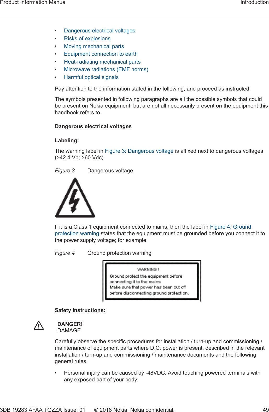 •Dangerous electrical voltages•Risks of explosions•Moving mechanical parts•Equipment connection to earth•Heat-radiating mechanical parts•Microwave radiations (EMF norms)•Harmful optical signalsPay attention to the information stated in the following, and proceed as instructed.The symbols presented in following paragraphs are all the possible symbols that couldbe present on Nokia equipment, but are not all necessarily present on the equipment thishandbook refers to.Dangerous electrical voltagesLabeling:The warning label in Figure 3: Dangerous voltage is affixed next to dangerous voltages(&gt;42.4 Vp; &gt;60 Vdc).Figure 3 Dangerous voltageIf it is a Class 1 equipment connected to mains, then the label in Figure 4: Groundprotection warning states that the equipment must be grounded before you connect it tothe power supply voltage; for example:Figure 4 Ground protection warningSafety instructions:fDANGER!DAMAGECarefully observe the specific procedures for installation / turn-up and commissioning /maintenance of equipment parts where D.C. power is present, described in the relevantinstallation / turn-up and commissioning / maintenance documents and the followinggeneral rules:•Personal injury can be caused by -48VDC. Avoid touching powered terminals withany exposed part of your body.Product Information Manual Introduction3DB 19283 AFAA TQZZA Issue: 01 © 2018 Nokia. Nokia confidential. 49 