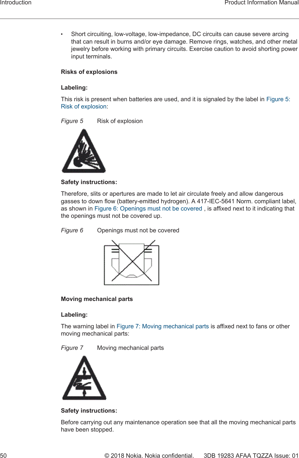 •Short circuiting, low-voltage, low-impedance, DC circuits can cause severe arcingthat can result in burns and/or eye damage. Remove rings, watches, and other metaljewelry before working with primary circuits. Exercise caution to avoid shorting powerinput terminals.Risks of explosionsLabeling:This risk is present when batteries are used, and it is signaled by the label in Figure 5:Risk of explosion:Figure 5 Risk of explosionSafety instructions:Therefore, slits or apertures are made to let air circulate freely and allow dangerousgasses to down flow (battery-emitted hydrogen). A 417-IEC-5641 Norm. compliant label,as shown in Figure 6: Openings must not be covered , is affixed next to it indicating thatthe openings must not be covered up.Figure 6 Openings must not be coveredMoving mechanical partsLabeling:The warning label in Figure 7: Moving mechanical parts is affixed next to fans or othermoving mechanical parts:Figure 7 Moving mechanical partsSafety instructions:Before carrying out any maintenance operation see that all the moving mechanical partshave been stopped.Introduction Product Information Manual50 © 2018 Nokia. Nokia confidential. 3DB 19283 AFAA TQZZA Issue: 01 