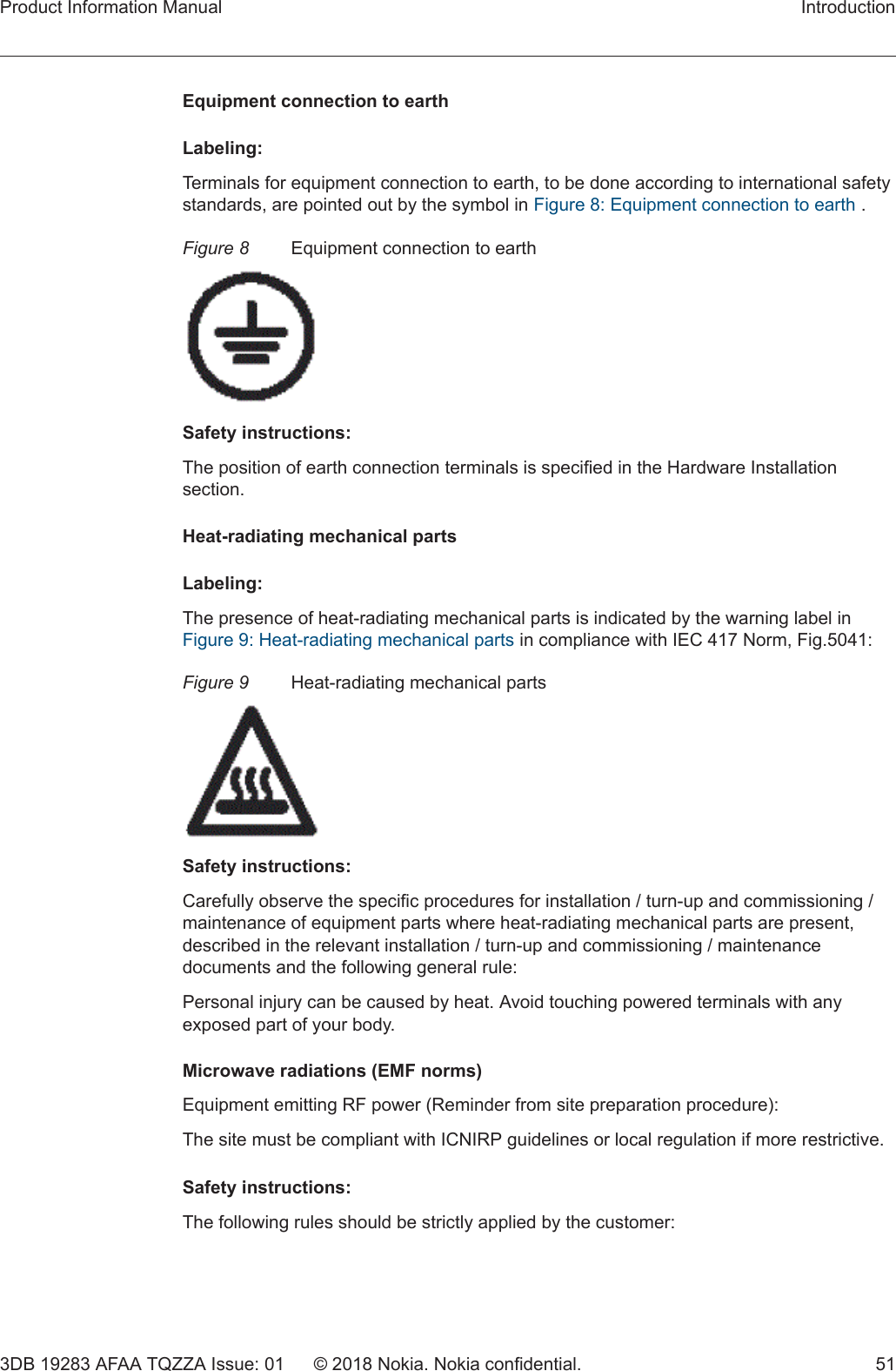 Equipment connection to earthLabeling:Terminals for equipment connection to earth, to be done according to international safetystandards, are pointed out by the symbol in Figure 8: Equipment connection to earth .Figure 8 Equipment connection to earthSafety instructions:The position of earth connection terminals is specified in the Hardware Installationsection.Heat-radiating mechanical partsLabeling:The presence of heat-radiating mechanical parts is indicated by the warning label inFigure 9: Heat-radiating mechanical parts in compliance with IEC 417 Norm, Fig.5041:Figure 9 Heat-radiating mechanical partsSafety instructions:Carefully observe the specific procedures for installation / turn-up and commissioning /maintenance of equipment parts where heat-radiating mechanical parts are present,described in the relevant installation / turn-up and commissioning / maintenancedocuments and the following general rule:Personal injury can be caused by heat. Avoid touching powered terminals with anyexposed part of your body.Microwave radiations (EMF norms)Equipment emitting RF power (Reminder from site preparation procedure):The site must be compliant with ICNIRP guidelines or local regulation if more restrictive.Safety instructions:The following rules should be strictly applied by the customer:Product Information Manual Introduction3DB 19283 AFAA TQZZA Issue: 01 © 2018 Nokia. Nokia confidential. 51 