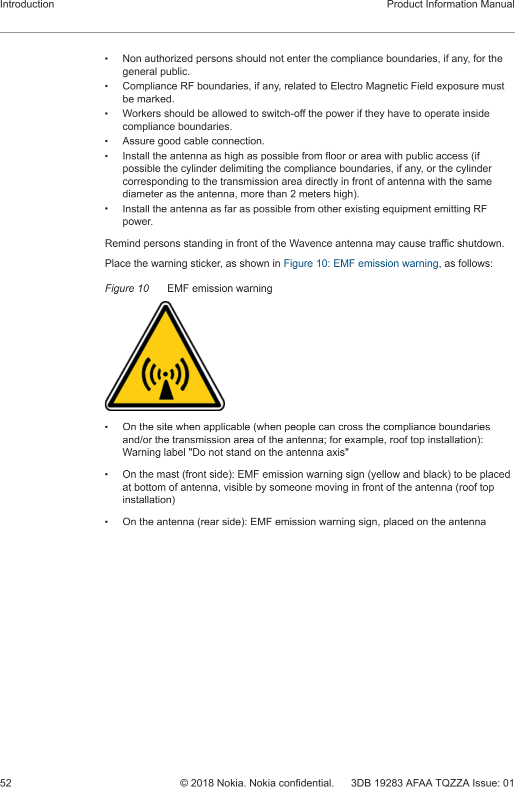 •Non authorized persons should not enter the compliance boundaries, if any, for thegeneral public.•Compliance RF boundaries, if any, related to Electro Magnetic Field exposure mustbe marked.•Workers should be allowed to switch-off the power if they have to operate insidecompliance boundaries.•Assure good cable connection.•Install the antenna as high as possible from floor or area with public access (ifpossible the cylinder delimiting the compliance boundaries, if any, or the cylindercorresponding to the transmission area directly in front of antenna with the samediameter as the antenna, more than 2 meters high).•Install the antenna as far as possible from other existing equipment emitting RFpower.Remind persons standing in front of the Wavence antenna may cause traffic shutdown.Place the warning sticker, as shown in Figure 10: EMF emission warning, as follows:Figure 10 EMF emission warning•On the site when applicable (when people can cross the compliance boundariesand/or the transmission area of the antenna; for example, roof top installation):Warning label &quot;Do not stand on the antenna axis&quot;•On the mast (front side): EMF emission warning sign (yellow and black) to be placedat bottom of antenna, visible by someone moving in front of the antenna (roof topinstallation)•On the antenna (rear side): EMF emission warning sign, placed on the antennaIntroduction Product Information Manual52 © 2018 Nokia. Nokia confidential. 3DB 19283 AFAA TQZZA Issue: 01 