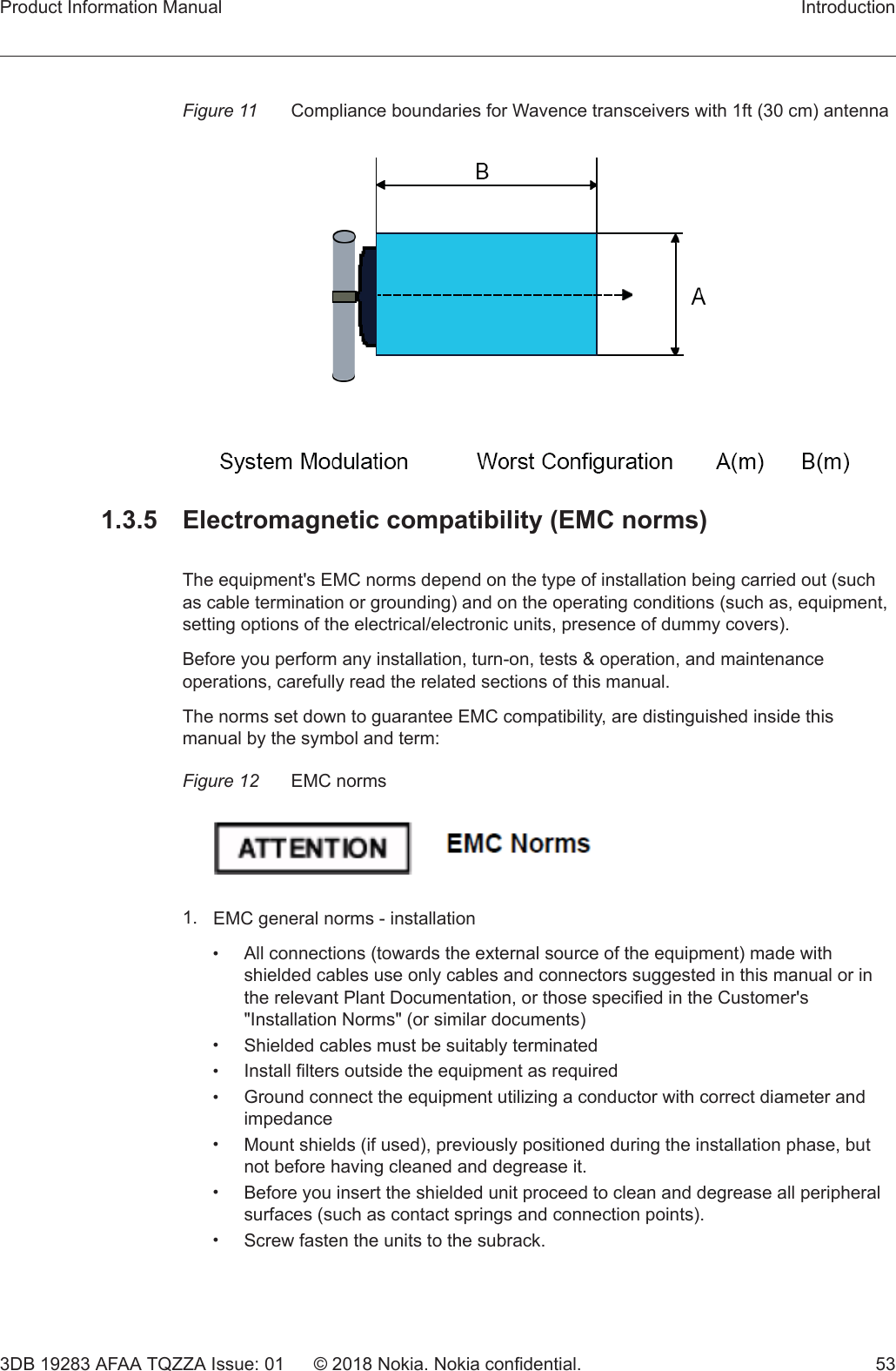 Figure 11 Compliance boundaries for Wavence transceivers with 1ft (30 cm) antenna1.3.5  Electromagnetic compatibility (EMC norms)The equipment&apos;s EMC norms depend on the type of installation being carried out (suchas cable termination or grounding) and on the operating conditions (such as, equipment,setting options of the electrical/electronic units, presence of dummy covers).Before you perform any installation, turn-on, tests &amp; operation, and maintenanceoperations, carefully read the related sections of this manual.The norms set down to guarantee EMC compatibility, are distinguished inside thismanual by the symbol and term:Figure 12 EMC norms1. EMC general norms - installation•All connections (towards the external source of the equipment) made withshielded cables use only cables and connectors suggested in this manual or inthe relevant Plant Documentation, or those specified in the Customer&apos;s&quot;Installation Norms&quot; (or similar documents)•Shielded cables must be suitably terminated•Install filters outside the equipment as required•Ground connect the equipment utilizing a conductor with correct diameter andimpedance•Mount shields (if used), previously positioned during the installation phase, butnot before having cleaned and degrease it.•Before you insert the shielded unit proceed to clean and degrease all peripheralsurfaces (such as contact springs and connection points).•Screw fasten the units to the subrack.Product Information Manual Introduction3DB 19283 AFAA TQZZA Issue: 01 © 2018 Nokia. Nokia confidential. 53 