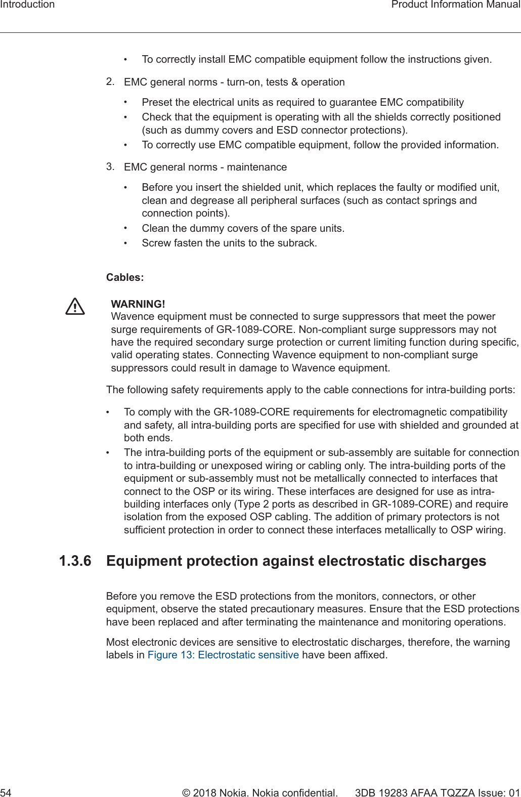 •To correctly install EMC compatible equipment follow the instructions given.2. EMC general norms - turn-on, tests &amp; operation•Preset the electrical units as required to guarantee EMC compatibility•Check that the equipment is operating with all the shields correctly positioned(such as dummy covers and ESD connector protections).•To correctly use EMC compatible equipment, follow the provided information.3. EMC general norms - maintenance•Before you insert the shielded unit, which replaces the faulty or modified unit,clean and degrease all peripheral surfaces (such as contact springs andconnection points).•Clean the dummy covers of the spare units.•Screw fasten the units to the subrack.Cables:fWARNING!Wavence equipment must be connected to surge suppressors that meet the powersurge requirements of GR-1089-CORE. Non-compliant surge suppressors may nothave the required secondary surge protection or current limiting function during specific,valid operating states. Connecting Wavence equipment to non-compliant surgesuppressors could result in damage to Wavence equipment.The following safety requirements apply to the cable connections for intra-building ports:•To comply with the GR-1089-CORE requirements for electromagnetic compatibilityand safety, all intra-building ports are specified for use with shielded and grounded atboth ends.•The intra-building ports of the equipment or sub-assembly are suitable for connectionto intra-building or unexposed wiring or cabling only. The intra-building ports of theequipment or sub-assembly must not be metallically connected to interfaces thatconnect to the OSP or its wiring. These interfaces are designed for use as intra-building interfaces only (Type 2 ports as described in GR-1089-CORE) and requireisolation from the exposed OSP cabling. The addition of primary protectors is notsufficient protection in order to connect these interfaces metallically to OSP wiring.1.3.6  Equipment protection against electrostatic dischargesBefore you remove the ESD protections from the monitors, connectors, or otherequipment, observe the stated precautionary measures. Ensure that the ESD protectionshave been replaced and after terminating the maintenance and monitoring operations.Most electronic devices are sensitive to electrostatic discharges, therefore, the warninglabels in Figure 13: Electrostatic sensitive have been affixed.Introduction Product Information Manual54 © 2018 Nokia. Nokia confidential. 3DB 19283 AFAA TQZZA Issue: 01   