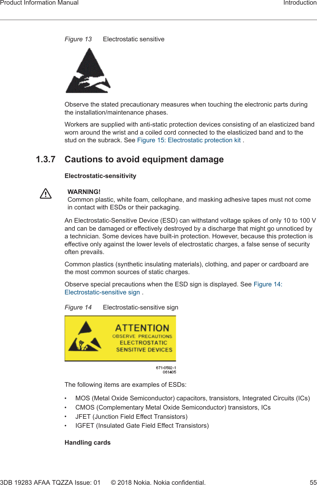 Figure 13 Electrostatic sensitiveObserve the stated precautionary measures when touching the electronic parts duringthe installation/maintenance phases.Workers are supplied with anti-static protection devices consisting of an elasticized bandworn around the wrist and a coiled cord connected to the elasticized band and to thestud on the subrack. See Figure 15: Electrostatic protection kit .1.3.7  Cautions to avoid equipment damageElectrostatic-sensitivityfWARNING!Common plastic, white foam, cellophane, and masking adhesive tapes must not comein contact with ESDs or their packaging.An Electrostatic-Sensitive Device (ESD) can withstand voltage spikes of only 10 to 100 Vand can be damaged or effectively destroyed by a discharge that might go unnoticed bya technician. Some devices have built-in protection. However, because this protection iseffective only against the lower levels of electrostatic charges, a false sense of securityoften prevails.Common plastics (synthetic insulating materials), clothing, and paper or cardboard arethe most common sources of static charges.Observe special precautions when the ESD sign is displayed. See Figure 14:Electrostatic-sensitive sign .Figure 14 Electrostatic-sensitive signThe following items are examples of ESDs:•MOS (Metal Oxide Semiconductor) capacitors, transistors, Integrated Circuits (ICs)•CMOS (Complementary Metal Oxide Semiconductor) transistors, ICs•JFET (Junction Field Effect Transistors)•IGFET (Insulated Gate Field Effect Transistors)Handling cardsProduct Information Manual Introduction3DB 19283 AFAA TQZZA Issue: 01 © 2018 Nokia. Nokia confidential. 55 