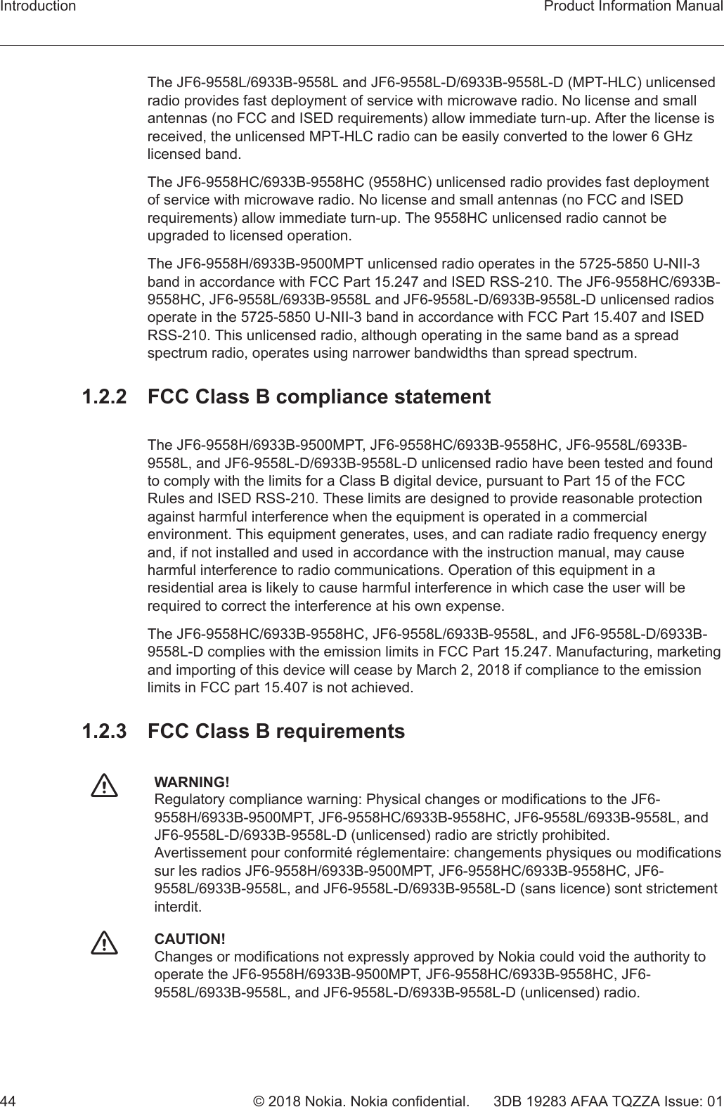 The JF6-9558L/6933B-9558L and JF6-9558L-D/6933B-9558L-D (MPT-HLC) unlicensedradio provides fast deployment of service with microwave radio. No license and smallantennas (no FCC and ISED requirements) allow immediate turn-up. After the license isreceived, the unlicensed MPT-HLC radio can be easily converted to the lower 6 GHzlicensed band.The JF6-9558HC/6933B-9558HC (9558HC) unlicensed radio provides fast deploymentof service with microwave radio. No license and small antennas (no FCC and ISEDrequirements) allow immediate turn-up. The 9558HC unlicensed radio cannot beupgraded to licensed operation.The JF6-9558H/6933B-9500MPT unlicensed radio operates in the 5725-5850 U-NII-3band in accordance with FCC Part 15.247 and ISED RSS-210. The JF6-9558HC/6933B-9558HC, JF6-9558L/6933B-9558L and JF6-9558L-D/6933B-9558L-D unlicensed radiosoperate in the 5725-5850 U-NII-3 band in accordance with FCC Part 15.407 and ISEDRSS-210. This unlicensed radio, although operating in the same band as a spreadspectrum radio, operates using narrower bandwidths than spread spectrum.1.2.2  FCC Class B compliance statementThe JF6-9558H/6933B-9500MPT, JF6-9558HC/6933B-9558HC, JF6-9558L/6933B-9558L, and JF6-9558L-D/6933B-9558L-D unlicensed radio have been tested and foundto comply with the limits for a Class B digital device, pursuant to Part 15 of the FCCRules and ISED RSS-210. These limits are designed to provide reasonable protectionagainst harmful interference when the equipment is operated in a commercialenvironment. This equipment generates, uses, and can radiate radio frequency energyand, if not installed and used in accordance with the instruction manual, may causeharmful interference to radio communications. Operation of this equipment in aresidential area is likely to cause harmful interference in which case the user will berequired to correct the interference at his own expense.The JF6-9558HC/6933B-9558HC, JF6-9558L/6933B-9558L, and JF6-9558L-D/6933B-9558L-D complies with the emission limits in FCC Part 15.247. Manufacturing, marketingand importing of this device will cease by March 2, 2018 if compliance to the emissionlimits in FCC part 15.407 is not achieved.1.2.3  FCC Class B requirementsfWARNING!Regulatory compliance warning: Physical changes or modifications to the JF6-9558H/6933B-9500MPT, JF6-9558HC/6933B-9558HC, JF6-9558L/6933B-9558L, andJF6-9558L-D/6933B-9558L-D (unlicensed) radio are strictly prohibited.Avertissement pour conformité réglementaire: changements physiques ou modificationssur les radios JF6-9558H/6933B-9500MPT, JF6-9558HC/6933B-9558HC, JF6-9558L/6933B-9558L, and JF6-9558L-D/6933B-9558L-D (sans licence) sont strictementinterdit.fCAUTION!Changes or modifications not expressly approved by Nokia could void the authority tooperate the JF6-9558H/6933B-9500MPT, JF6-9558HC/6933B-9558HC, JF6-9558L/6933B-9558L, and JF6-9558L-D/6933B-9558L-D (unlicensed) radio.Introduction Product Information Manual44 © 2018 Nokia. Nokia confidential. 3DB 19283 AFAA TQZZA Issue: 01   