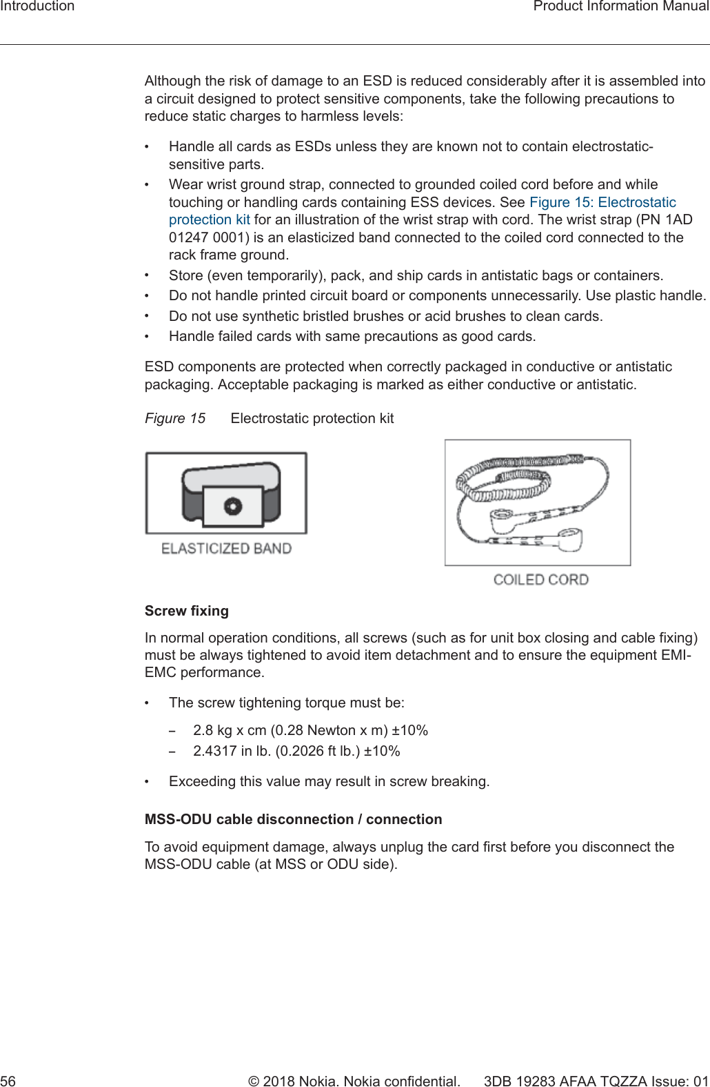 Although the risk of damage to an ESD is reduced considerably after it is assembled intoa circuit designed to protect sensitive components, take the following precautions toreduce static charges to harmless levels:•Handle all cards as ESDs unless they are known not to contain electrostatic-sensitive parts.•Wear wrist ground strap, connected to grounded coiled cord before and whiletouching or handling cards containing ESS devices. See Figure 15: Electrostaticprotection kit for an illustration of the wrist strap with cord. The wrist strap (PN 1AD01247 0001) is an elasticized band connected to the coiled cord connected to therack frame ground.•Store (even temporarily), pack, and ship cards in antistatic bags or containers.•Do not handle printed circuit board or components unnecessarily. Use plastic handle.•Do not use synthetic bristled brushes or acid brushes to clean cards.•Handle failed cards with same precautions as good cards.ESD components are protected when correctly packaged in conductive or antistaticpackaging. Acceptable packaging is marked as either conductive or antistatic.Figure 15 Electrostatic protection kitScrew fixingIn normal operation conditions, all screws (such as for unit box closing and cable fixing)must be always tightened to avoid item detachment and to ensure the equipment EMI-EMC performance.•The screw tightening torque must be:–2.8 kg x cm (0.28 Newton x m) ±10%–2.4317 in lb. (0.2026 ft lb.) ±10%•Exceeding this value may result in screw breaking.MSS-ODU cable disconnection / connectionTo avoid equipment damage, always unplug the card first before you disconnect theMSS-ODU cable (at MSS or ODU side).Introduction Product Information Manual56 © 2018 Nokia. Nokia confidential. 3DB 19283 AFAA TQZZA Issue: 01   