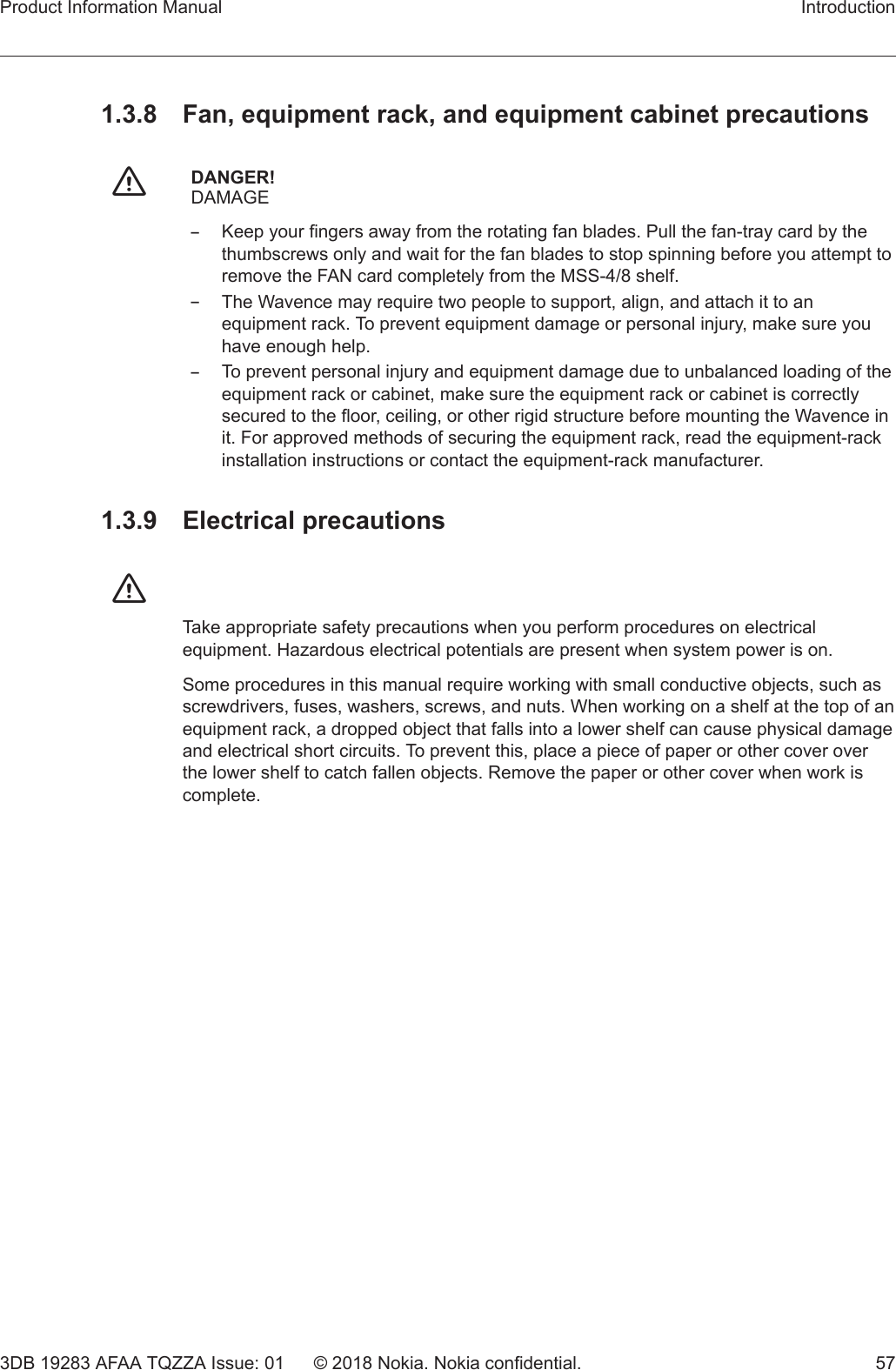 1.3.8  Fan, equipment rack, and equipment cabinet precautionsfDANGER!DAMAGE–Keep your fingers away from the rotating fan blades. Pull the fan-tray card by thethumbscrews only and wait for the fan blades to stop spinning before you attempt toremove the FAN card completely from the MSS-4/8 shelf.–The Wavence may require two people to support, align, and attach it to anequipment rack. To prevent equipment damage or personal injury, make sure youhave enough help.–To prevent personal injury and equipment damage due to unbalanced loading of theequipment rack or cabinet, make sure the equipment rack or cabinet is correctlysecured to the floor, ceiling, or other rigid structure before mounting the Wavence init. For approved methods of securing the equipment rack, read the equipment-rackinstallation instructions or contact the equipment-rack manufacturer.1.3.9 Electrical precautionsfTake appropriate safety precautions when you perform procedures on electricalequipment. Hazardous electrical potentials are present when system power is on.Some procedures in this manual require working with small conductive objects, such asscrewdrivers, fuses, washers, screws, and nuts. When working on a shelf at the top of anequipment rack, a dropped object that falls into a lower shelf can cause physical damageand electrical short circuits. To prevent this, place a piece of paper or other cover overthe lower shelf to catch fallen objects. Remove the paper or other cover when work iscomplete.Product Information Manual Introduction3DB 19283 AFAA TQZZA Issue: 01 © 2018 Nokia. Nokia confidential. 57   