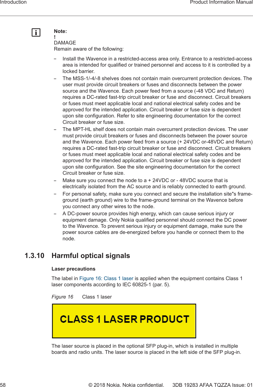 gNote:!DAMAGERemain aware of the following:–Install the Wavence in a restricted-access area only. Entrance to a restricted-accessarea is intended for qualified or trained personnel and access to it is controlled by alocked barrier.–The MSS-1/-4/-8 shelves does not contain main overcurrent protection devices. Theuser must provide circuit breakers or fuses and disconnects between the powersource and the Wavence. Each power feed from a source (-48 VDC and Return)requires a DC-rated fast-trip circuit breaker or fuse and disconnect. Circuit breakersor fuses must meet applicable local and national electrical safety codes and beapproved for the intended application. Circuit breaker or fuse size is dependentupon site configuration. Refer to site engineering documentation for the correctCircuit breaker or fuse size.–The MPT-HL shelf does not contain main overcurrent protection devices. The usermust provide circuit breakers or fuses and disconnects between the power sourceand the Wavence. Each power feed from a source (+ 24VDC or-48VDC and Return)requires a DC-rated fast-trip circuit breaker or fuse and disconnect. Circuit breakersor fuses must meet applicable local and national electrical safety codes and beapproved for the intended application. Circuit breaker or fuse size is dependentupon site configuration. See the site engineering documentation for the correctCircuit breaker or fuse size.–Make sure you connect the node to a + 24VDC or - 48VDC source that iselectrically isolated from the AC source and is reliably connected to earth ground.–For personal safety, make sure you connect and secure the installation site&quot;s frame-ground (earth ground) wire to the frame-ground terminal on the Wavence beforeyou connect any other wires to the node.–A DC-power source provides high energy, which can cause serious injury orequipment damage. Only Nokia qualified personnel should connect the DC powerto the Wavence. To prevent serious injury or equipment damage, make sure thepower source cables are de-energized before you handle or connect them to thenode.1.3.10  Harmful optical signalsLaser precautionsThe label in Figure 16: Class 1 laser is applied when the equipment contains Class 1laser components according to IEC 60825-1 (par. 5).Figure 16 Class 1 laserThe laser source is placed in the optional SFP plug-in, which is installed in multipleboards and radio units. The laser source is placed in the left side of the SFP plug-in.Introduction Product Information Manual58 © 2018 Nokia. Nokia confidential. 3DB 19283 AFAA TQZZA Issue: 01   