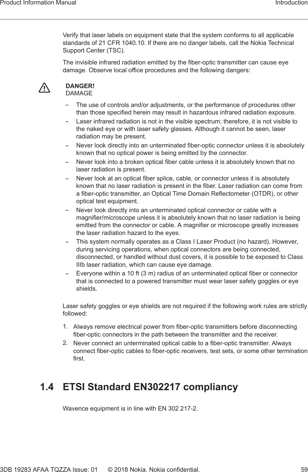 Verify that laser labels on equipment state that the system conforms to all applicablestandards of 21 CFR 1040.10. If there are no danger labels, call the Nokia TechnicalSupport Center (TSC).The invisible infrared radiation emitted by the fiber-optic transmitter can cause eyedamage. Observe local office procedures and the following dangers:fDANGER!DAMAGE–The use of controls and/or adjustments, or the performance of procedures otherthan those specified herein may result in hazardous infrared radiation exposure.–Laser infrared radiation is not in the visible spectrum; therefore, it is not visible tothe naked eye or with laser safety glasses. Although it cannot be seen, laserradiation may be present.–Never look directly into an unterminated fiber-optic connector unless it is absolutelyknown that no optical power is being emitted by the connector.–Never look into a broken optical fiber cable unless it is absolutely known that nolaser radiation is present.–Never look at an optical fiber splice, cable, or connector unless it is absolutelyknown that no laser radiation is present in the fiber. Laser radiation can come froma fiber-optic transmitter, an Optical Time Domain Reflectometer (OTDR), or otheroptical test equipment.–Never look directly into an unterminated optical connector or cable with amagnifier/microscope unless it is absolutely known that no laser radiation is beingemitted from the connector or cable. A magnifier or microscope greatly increasesthe laser radiation hazard to the eyes.–This system normally operates as a Class I Laser Product (no hazard). However,during servicing operations, when optical connectors are being connected,disconnected, or handled without dust covers, it is possible to be exposed to ClassIIIb laser radiation, which can cause eye damage.–Everyone within a 10 ft (3 m) radius of an unterminated optical fiber or connectorthat is connected to a powered transmitter must wear laser safety goggles or eyeshields.Laser safety goggles or eye shields are not required if the following work rules are strictlyfollowed:1. Always remove electrical power from fiber-optic transmitters before disconnectingfiber-optic connectors in the path between the transmitter and the receiver.2. Never connect an unterminated optical cable to a fiber-optic transmitter. Alwaysconnect fiber-optic cables to fiber-optic receivers, test sets, or some other terminationfirst.1.4  ETSI Standard EN302217 compliancyWavence equipment is in line with EN 302 217-2.Product Information Manual Introduction3DB 19283 AFAA TQZZA Issue: 01 © 2018 Nokia. Nokia confidential. 59   