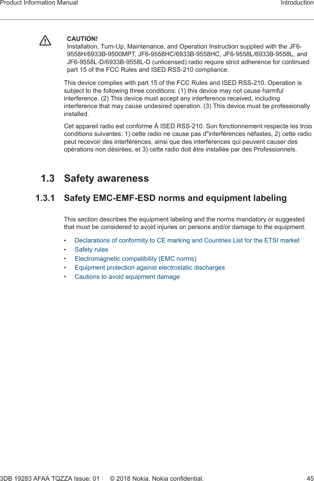 fCAUTION!Installation, Turn-Up, Maintenance, and Operation Instruction supplied with the JF6-9558H/6933B-9500MPT, JF6-9558HC/6933B-9558HC, JF6-9558L/6933B-9558L, andJF6-9558L-D/6933B-9558L-D (unlicensed) radio require strict adherence for continuedpart 15 of the FCC Rules and ISED RSS-210 compliance.This device complies with part 15 of the FCC Rules and ISED RSS-210. Operation issubject to the following three conditions: (1) this device may not cause harmfulinterference. (2) This device must accept any interference received, includinginterference that may cause undesired operation. (3) This device must be professionallyinstalled.Cet appareil radio est conforme Á ISED RSS-210. Son fonctionnement respecte les troisconditions suivantes: 1) cette radio ne cause pas d&quot;interférences néfastes, 2) cette radiopeut recevoir des interférences, ainsi que des interférences qui peuvent causer desopérations non désirées, et 3) cette radio doit être installée par des Professionnels.1.3 Safety awareness1.3.1  Safety EMC-EMF-ESD norms and equipment labelingThis section describes the equipment labeling and the norms mandatory or suggestedthat must be considered to avoid injuries on persons and/or damage to the equipment.•Declarations of conformity to CE marking and Countries List for the ETSI market•Safety rules•Electromagnetic compatibility (EMC norms)•Equipment protection against electrostatic discharges•Cautions to avoid equipment damageProduct Information Manual Introduction3DB 19283 AFAA TQZZA Issue: 01 © 2018 Nokia. Nokia confidential. 45   
