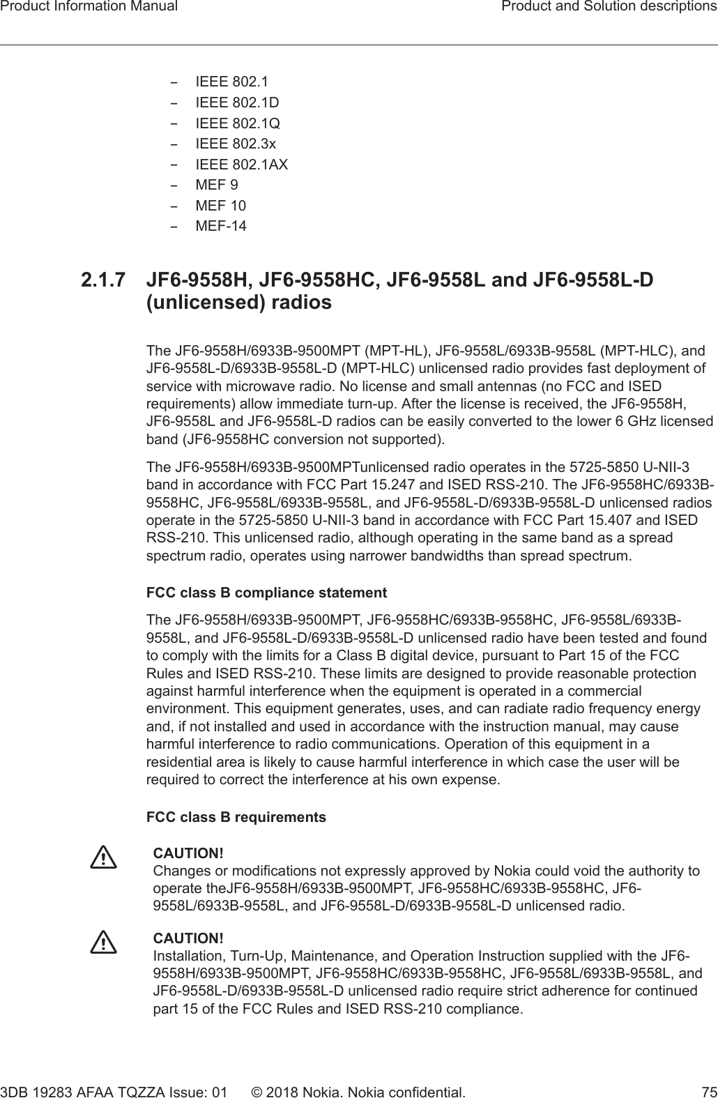 –IEEE 802.1–IEEE 802.1D–IEEE 802.1Q–IEEE 802.3x–IEEE 802.1AX–MEF 9–MEF 10–MEF-142.1.7  JF6-9558H, JF6-9558HC, JF6-9558L and JF6-9558L-D(unlicensed) radiosThe JF6-9558H/6933B-9500MPT (MPT-HL), JF6-9558L/6933B-9558L (MPT-HLC), andJF6-9558L-D/6933B-9558L-D (MPT-HLC) unlicensed radio provides fast deployment ofservice with microwave radio. No license and small antennas (no FCC and ISEDrequirements) allow immediate turn-up. After the license is received, the JF6-9558H,JF6-9558L and JF6-9558L-D radios can be easily converted to the lower 6 GHz licensedband (JF6-9558HC conversion not supported).The JF6-9558H/6933B-9500MPTunlicensed radio operates in the 5725-5850 U-NII-3band in accordance with FCC Part 15.247 and ISED RSS-210. The JF6-9558HC/6933B-9558HC, JF6-9558L/6933B-9558L, and JF6-9558L-D/6933B-9558L-D unlicensed radiosoperate in the 5725-5850 U-NII-3 band in accordance with FCC Part 15.407 and ISEDRSS-210. This unlicensed radio, although operating in the same band as a spreadspectrum radio, operates using narrower bandwidths than spread spectrum.FCC class B compliance statementThe JF6-9558H/6933B-9500MPT, JF6-9558HC/6933B-9558HC, JF6-9558L/6933B-9558L, and JF6-9558L-D/6933B-9558L-D unlicensed radio have been tested and foundto comply with the limits for a Class B digital device, pursuant to Part 15 of the FCCRules and ISED RSS-210. These limits are designed to provide reasonable protectionagainst harmful interference when the equipment is operated in a commercialenvironment. This equipment generates, uses, and can radiate radio frequency energyand, if not installed and used in accordance with the instruction manual, may causeharmful interference to radio communications. Operation of this equipment in aresidential area is likely to cause harmful interference in which case the user will berequired to correct the interference at his own expense.FCC class B requirementsfCAUTION!Changes or modifications not expressly approved by Nokia could void the authority tooperate theJF6-9558H/6933B-9500MPT, JF6-9558HC/6933B-9558HC, JF6-9558L/6933B-9558L, and JF6-9558L-D/6933B-9558L-D unlicensed radio.fCAUTION!Installation, Turn-Up, Maintenance, and Operation Instruction supplied with the JF6-9558H/6933B-9500MPT, JF6-9558HC/6933B-9558HC, JF6-9558L/6933B-9558L, andJF6-9558L-D/6933B-9558L-D unlicensed radio require strict adherence for continuedpart 15 of the FCC Rules and ISED RSS-210 compliance.Product Information Manual Product and Solution descriptions3DB 19283 AFAA TQZZA Issue: 01 © 2018 Nokia. Nokia confidential. 75   