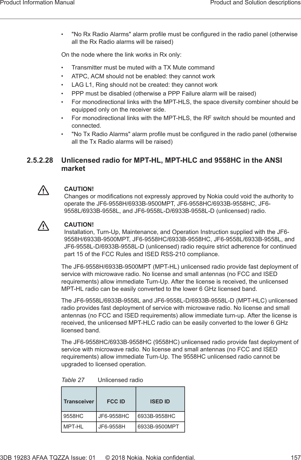 •&quot;No Rx Radio Alarms&quot; alarm profile must be configured in the radio panel (otherwiseall the Rx Radio alarms will be raised)On the node where the link works in Rx only:•Transmitter must be muted with a TX Mute command•ATPC, ACM should not be enabled: they cannot work•LAG L1, Ring should not be created: they cannot work•PPP must be disabled (otherwise a PPP Failure alarm will be raised)•For monodirectional links with the MPT-HLS, the space diversity combiner should beequipped only on the receiver side.•For monodirectional links with the MPT-HLS, the RF switch should be mounted andconnected.•&quot;No Tx Radio Alarms&quot; alarm profile must be configured in the radio panel (otherwiseall the Tx Radio alarms will be raised)2.5.2.28  Unlicensed radio for MPT-HL, MPT-HLC and 9558HC in the ANSImarketfCAUTION!Changes or modifications not expressly approved by Nokia could void the authority tooperate the JF6-9558H/6933B-9500MPT, JF6-9558HC/6933B-9558HC, JF6-9558L/6933B-9558L, and JF6-9558L-D/6933B-9558L-D (unlicensed) radio.fCAUTION!Installation, Turn-Up, Maintenance, and Operation Instruction supplied with the JF6-9558H/6933B-9500MPT, JF6-9558HC/6933B-9558HC, JF6-9558L/6933B-9558L, andJF6-9558L-D/6933B-9558L-D (unlicensed) radio require strict adherence for continuedpart 15 of the FCC Rules and ISED RSS-210 compliance.The JF6-9558H/6933B-9500MPT (MPT-HL) unlicensed radio provide fast deployment ofservice with microwave radio. No license and small antennas (no FCC and ISEDrequirements) allow immediate Turn-Up. After the license is received, the unlicensedMPT-HL radio can be easily converted to the lower 6 GHz licensed band.The JF6-9558L/6933B-9558L and JF6-9558L-D/6933B-9558L-D (MPT-HLC) unlicensedradio provides fast deployment of service with microwave radio. No license and smallantennas (no FCC and ISED requirements) allow immediate turn-up. After the license isreceived, the unlicensed MPT-HLC radio can be easily converted to the lower 6 GHzlicensed band.The JF6-9558HC/6933B-9558HC (9558HC) unlicensed radio provide fast deployment ofservice with microwave radio. No license and small antennas (no FCC and ISEDrequirements) allow immediate Turn-Up. The 9558HC unlicensed radio cannot beupgraded to licensed operation.Table 27 Unlicensed radio Transceiver FCC ID ISED ID9558HC JF6-9558HC 6933B-9558HCMPT-HL JF6-9558H 6933B-9500MPTProduct Information Manual Product and Solution descriptions3DB 19283 AFAA TQZZA Issue: 01 © 2018 Nokia. Nokia confidential. 157   