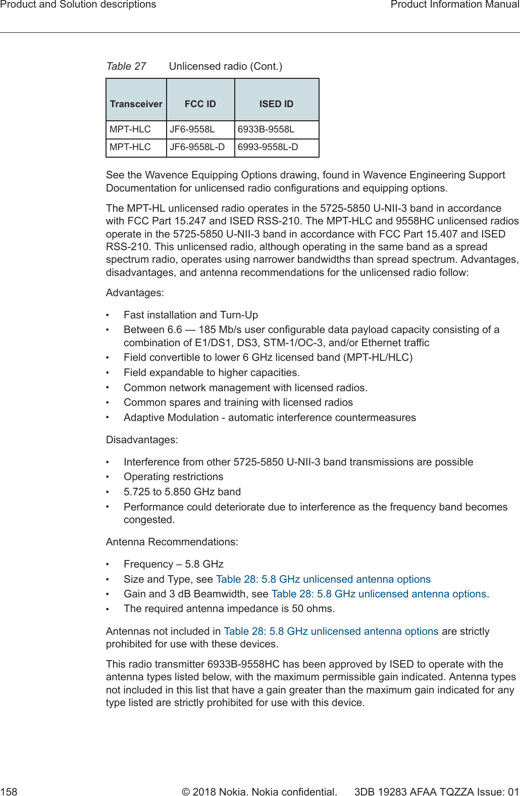 Table 27 Unlicensed radio (Cont.) Transceiver FCC ID ISED IDMPT-HLC JF6-9558L 6933B-9558LMPT-HLC JF6-9558L-D 6993-9558L-DSee the Wavence Equipping Options drawing, found in Wavence Engineering SupportDocumentation for unlicensed radio configurations and equipping options.The MPT-HL unlicensed radio operates in the 5725-5850 U-NII-3 band in accordancewith FCC Part 15.247 and ISED RSS-210. The MPT-HLC and 9558HC unlicensed radiosoperate in the 5725-5850 U-NII-3 band in accordance with FCC Part 15.407 and ISEDRSS-210. This unlicensed radio, although operating in the same band as a spreadspectrum radio, operates using narrower bandwidths than spread spectrum. Advantages,disadvantages, and antenna recommendations for the unlicensed radio follow:Advantages:•Fast installation and Turn-Up•Between 6.6 — 185 Mb/s user configurable data payload capacity consisting of acombination of E1/DS1, DS3, STM-1/OC-3, and/or Ethernet traffic•Field convertible to lower 6 GHz licensed band (MPT-HL/HLC)•Field expandable to higher capacities.•Common network management with licensed radios.•Common spares and training with licensed radios•Adaptive Modulation - automatic interference countermeasuresDisadvantages:•Interference from other 5725-5850 U-NII-3 band transmissions are possible•Operating restrictions•5.725 to 5.850 GHz band•Performance could deteriorate due to interference as the frequency band becomescongested.Antenna Recommendations:•Frequency – 5.8 GHz•Size and Type, see Table 28: 5.8 GHz unlicensed antenna options•Gain and 3 dB Beamwidth, see Table 28: 5.8 GHz unlicensed antenna options.•The required antenna impedance is 50 ohms.Antennas not included in Table 28: 5.8 GHz unlicensed antenna options are strictlyprohibited for use with these devices.This radio transmitter 6933B-9558HC has been approved by ISED to operate with theantenna types listed below, with the maximum permissible gain indicated. Antenna typesnot included in this list that have a gain greater than the maximum gain indicated for anytype listed are strictly prohibited for use with this device.Product and Solution descriptions Product Information Manual158 © 2018 Nokia. Nokia confidential. 3DB 19283 AFAA TQZZA Issue: 01   