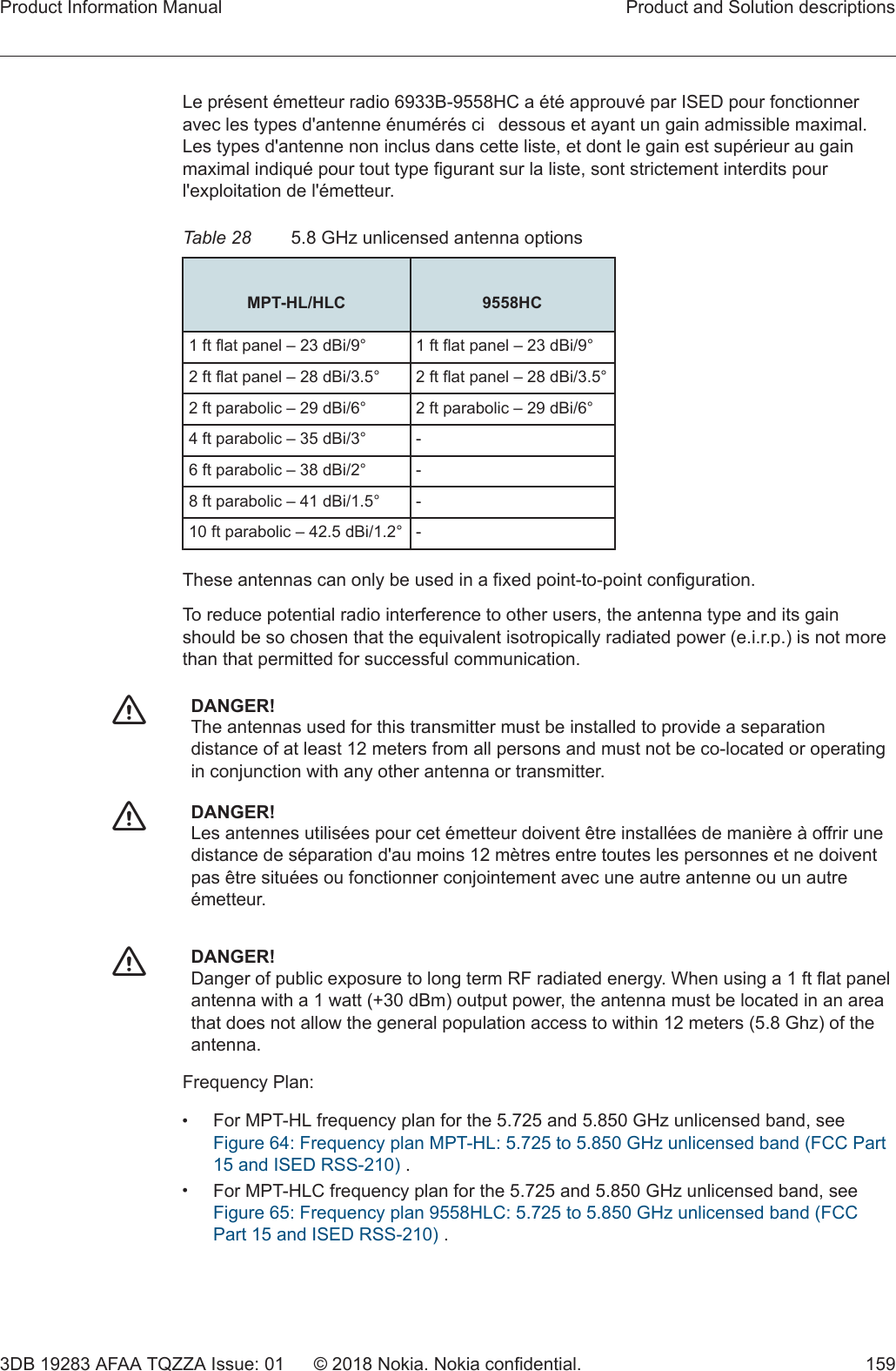 Le présent émetteur radio 6933B-9558HC a été approuvé par ISED pour fonctionneravec les types d&apos;antenne énumérés cidessous et ayant un gain admissible maximal.Les types d&apos;antenne non inclus dans cette liste, et dont le gain est supérieur au gainmaximal indiqué pour tout type figurant sur la liste, sont strictement interdits pourl&apos;exploitation de l&apos;émetteur.Table 28 5.8 GHz unlicensed antenna options MPT-HL/HLC 9558HC1 ft flat panel – 23 dBi/9° 1 ft flat panel – 23 dBi/9°2 ft flat panel – 28 dBi/3.5° 2 ft flat panel – 28 dBi/3.5°2 ft parabolic – 29 dBi/6° 2 ft parabolic – 29 dBi/6°4 ft parabolic – 35 dBi/3° -6 ft parabolic – 38 dBi/2° -8 ft parabolic – 41 dBi/1.5° -10 ft parabolic – 42.5 dBi/1.2° -These antennas can only be used in a fixed point-to-point configuration.To reduce potential radio interference to other users, the antenna type and its gainshould be so chosen that the equivalent isotropically radiated power (e.i.r.p.) is not morethan that permitted for successful communication.fDANGER!The antennas used for this transmitter must be installed to provide a separationdistance of at least 12 meters from all persons and must not be co-located or operatingin conjunction with any other antenna or transmitter.fDANGER!Les antennes utilisées pour cet émetteur doivent être installées de manière à offrir unedistance de séparation d&apos;au moins 12 mètres entre toutes les personnes et ne doiventpas être situées ou fonctionner conjointement avec une autre antenne ou un autreémetteur.fDANGER!Danger of public exposure to long term RF radiated energy. When using a 1 ft flat panelantenna with a 1 watt (+30 dBm) output power, the antenna must be located in an areathat does not allow the general population access to within 12 meters (5.8 Ghz) of theantenna.Frequency Plan:•For MPT-HL frequency plan for the 5.725 and 5.850 GHz unlicensed band, seeFigure 64: Frequency plan MPT-HL: 5.725 to 5.850 GHz unlicensed band (FCC Part15 and ISED RSS-210) .•For MPT-HLC frequency plan for the 5.725 and 5.850 GHz unlicensed band, seeFigure 65: Frequency plan 9558HLC: 5.725 to 5.850 GHz unlicensed band (FCCPart 15 and ISED RSS-210) .Product Information Manual Product and Solution descriptions3DB 19283 AFAA TQZZA Issue: 01 © 2018 Nokia. Nokia confidential. 159   