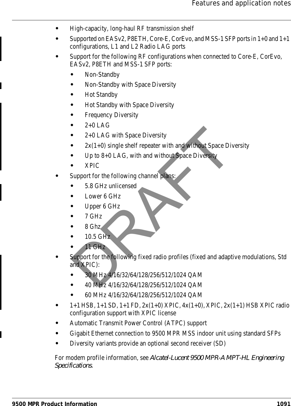 Features and application notes9500 MPR Product Information 1091•High-capacity, long-haul RF transmission shelf •Supported on EASv2, P8ETH, Core-E, CorEvo, and MSS-1 SFP ports in 1+0 and 1+1 configurations, L1 and L2 Radio LAG ports•Support for the following RF configurations when connected to Core-E, CorEvo, EASv2, P8ETH and MSS-1 SFP ports:•Non-Standby•Non-Standby with Space Diversity•Hot Standby•Hot Standby with Space Diversity•Frequency Diversity•2+0 LAG•2+0 LAG with Space Diversity•2x(1+0) single shelf repeater with and without Space Diversity•Up to 8+0 LAG, with and without Space Diversity•XPIC•Support for the following channel plans: •5.8 GHz unlicensed•Lower 6 GHz•Upper 6 GHz•7 GHz•8 Ghz•10.5 GHz•11 GHz•Support for the following fixed radio profiles (fixed and adaptive modulations, Std and XPIC): •30 MHz 4/16/32/64/128/256/512/1024 QAM•40 MHz 4/16/32/64/128/256/512/1024 QAM •60 MHz 4/16/32/64/128/256/512/1024 QAM •1+1 HSB, 1+1 SD, 1+1 FD, 2x(1+0) XPIC, 4x(1+0), XPIC, 2x(1+1) HSB XPIC radio configuration support with XPIC license•Automatic Transmit Power Control (ATPC) support•Gigabit Ethernet connection to 9500 MPR MSS indoor unit using standard SFPs •Diversity variants provide an optional second receiver (SD)For modem profile information, see Alcatel-Lucent 9500 MPR-A MPT-HL Engineering Specifications.DRAFT