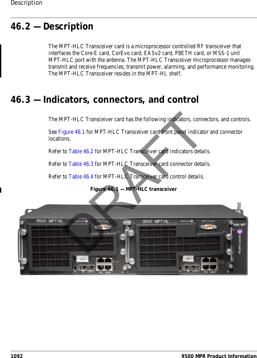 Description1092 9500 MPR Product Information46.2 — DescriptionThe MPT-HLC Transceiver card is a microprocessor controlled RF transceiver that interfaces the Core-E card, CorEvo card, EASv2 card, P8ETH card, or MSS-1 unit MPT-HLC port with the antenna. The MPT-HLC Transceiver microprocessor manages transmit and receive frequencies, transmit power, alarming, and performance monitoring. The MPT-HLC Transceiver resides in the MPT-HL shelf.46.3 — Indicators, connectors, and controlThe MPT-HLC Transceiver card has the following indicators, connectors, and controls.See Figure 46.1 for MPT-HLC Transceiver card front panel indicator and connector locations.Refer to Table 46.2 for MPT-HLC Transceiver card indicators details.Refer to Table 46.3 for MPT-HLC Transceiver card connector details.Refer to Table 46.4 for MPT-HLC Transceiver card control details.Figure 46.1 — MPT-HLC transceiver DRAFT