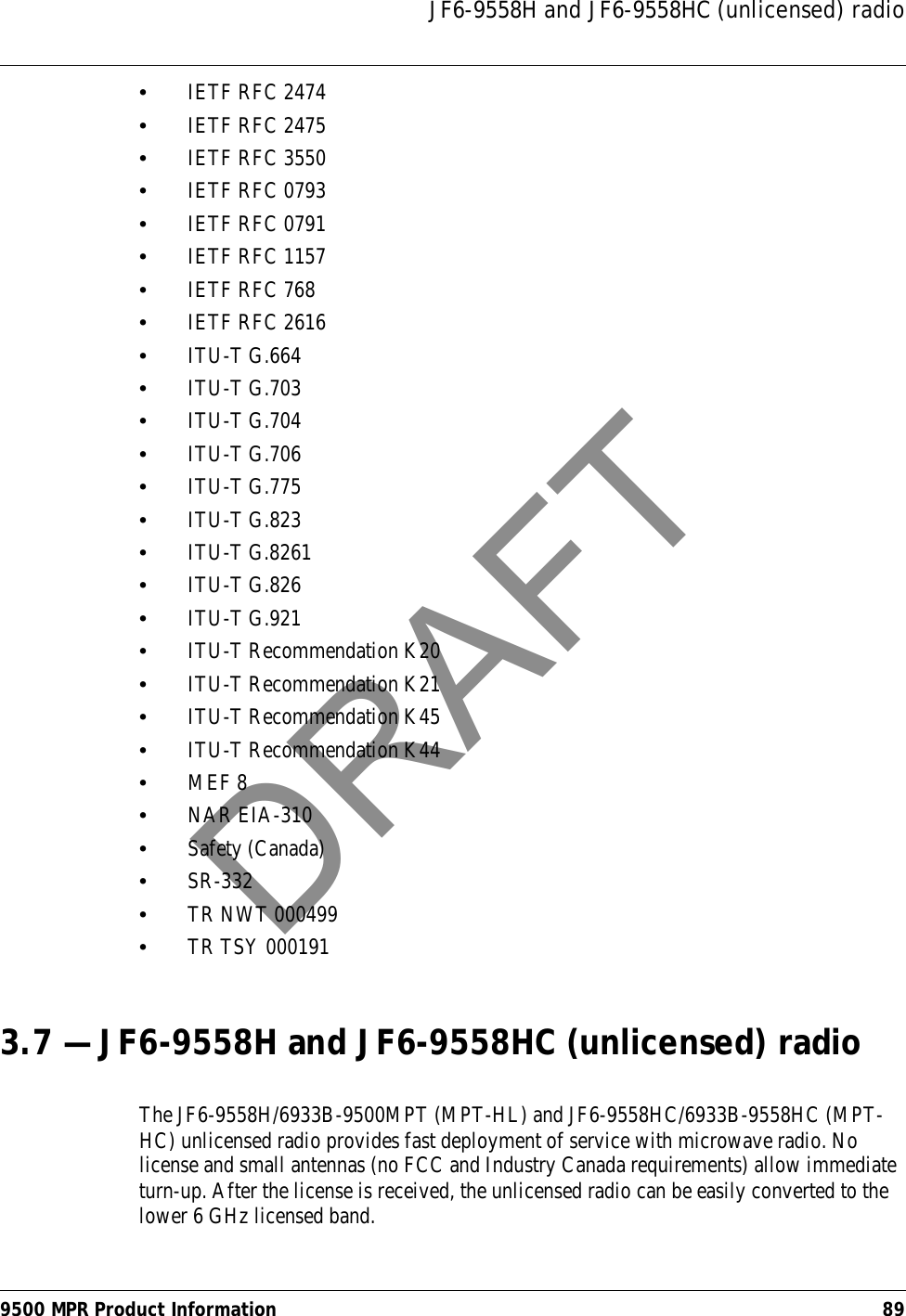 JF6-9558H and JF6-9558HC (unlicensed) radio9500 MPR Product Information 89•IETF RFC 2474•IETF RFC 2475•IETF RFC 3550•IETF RFC 0793•IETF RFC 0791•IETF RFC 1157•IETF RFC 768•IETF RFC 2616•ITU-T G.664•ITU-T G.703•ITU-T G.704•ITU-T G.706•ITU-T G.775•ITU-T G.823•ITU-T G.8261•ITU-T G.826•ITU-T G.921•ITU-T Recommendation K20•ITU-T Recommendation K21•ITU-T Recommendation K45•ITU-T Recommendation K44•MEF 8•NAR EIA-310•Safety (Canada)•SR-332•TR NWT 000499•TR TSY 0001913.7 — JF6-9558H and JF6-9558HC (unlicensed) radioThe JF6-9558H/6933B-9500MPT (MPT-HL) and JF6-9558HC/6933B-9558HC (MPT-HC) unlicensed radio provides fast deployment of service with microwave radio. No license and small antennas (no FCC and Industry Canada requirements) allow immediate turn-up. After the license is received, the unlicensed radio can be easily converted to the lower 6 GHz licensed band.DRAFT