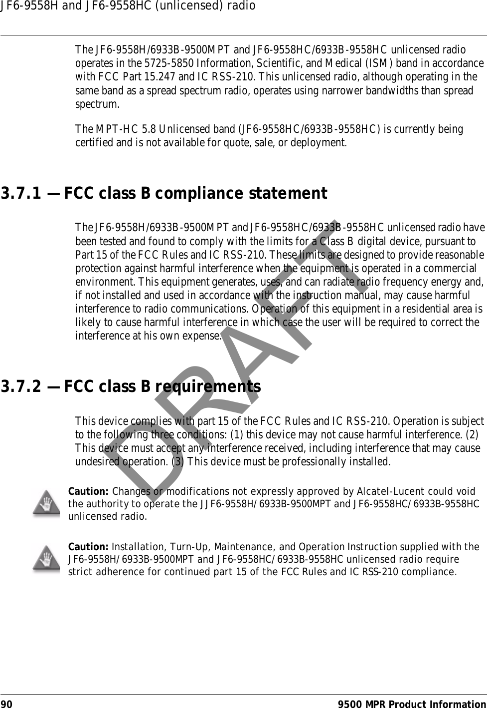 JF6-9558H and JF6-9558HC (unlicensed) radio90 9500 MPR Product InformationThe JF6-9558H/6933B-9500MPT and JF6-9558HC/6933B-9558HC unlicensed radio operates in the 5725-5850 Information, Scientific, and Medical (ISM) band in accordance with FCC Part 15.247 and IC RSS-210. This unlicensed radio, although operating in the same band as a spread spectrum radio, operates using narrower bandwidths than spread spectrum.The MPT-HC 5.8 Unlicensed band (JF6-9558HC/6933B-9558HC) is currently being certified and is not available for quote, sale, or deployment.3.7.1 — FCC class B compliance statementThe JF6-9558H/6933B-9500MPT and JF6-9558HC/6933B-9558HC unlicensed radio have been tested and found to comply with the limits for a Class B digital device, pursuant to Part 15 of the FCC Rules and IC RSS-210. These limits are designed to provide reasonable protection against harmful interference when the equipment is operated in a commercial environment. This equipment generates, uses, and can radiate radio frequency energy and, if not installed and used in accordance with the instruction manual, may cause harmful interference to radio communications. Operation of this equipment in a residential area is likely to cause harmful interference in which case the user will be required to correct the interference at his own expense.3.7.2 — FCC class B requirementsThis device complies with part 15 of the FCC Rules and IC RSS-210. Operation is subject to the following three conditions: (1) this device may not cause harmful interference. (2) This device must accept any interference received, including interference that may cause undesired operation. (3) This device must be professionally installed.Caution: Changes or modifications not expressly approved by Alcatel-Lucent could void the authority to operate the JJF6-9558H/6933B-9500MPT and JF6-9558HC/6933B-9558HC unlicensed radio.Caution: Installation, Turn-Up, Maintenance, and Operation Instruction supplied with the JF6-9558H/6933B-9500MPT and JF6-9558HC/6933B-9558HC unlicensed radio require strict adherence for continued part 15 of the FCC Rules and IC RSS-210 compliance.DRAFT