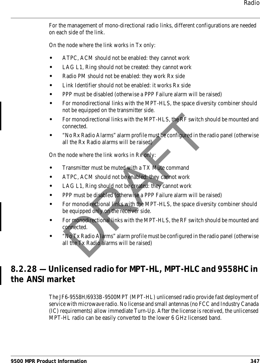 Radio9500 MPR Product Information 347For the management of mono-directional radio links, different configurations are needed on each side of the link.On the node where the link works in Tx only:•ATPC, ACM should not be enabled: they cannot work•LAG L1, Ring should not be created: they cannot work•Radio PM should not be enabled: they work Rx side•Link Identifier should not be enabled: it works Rx side•PPP must be disabled (otherwise a PPP Failure alarm will be raised)•For monodirectional links with the MPT-HLS, the space diversity combiner should not be equipped on the transmitter side.•For monodirectional links with the MPT-HLS, the RF switch should be mounted and connected.•“No Rx Radio Alarms” alarm profile must be configured in the radio panel (otherwise all the Rx Radio alarms will be raised)On the node where the link works in Rx only:•Transmitter must be muted with a TX Mute command •ATPC, ACM should not be enabled: they cannot work•LAG L1, Ring should not be created: they cannot work•PPP must be disabled (otherwise a PPP Failure alarm will be raised)•For monodirectional links with the MPT-HLS, the space diversity combiner should be equipped only on the receiver side.•For monodirectional links with the MPT-HLS, the RF switch should be mounted and connected.•“No Tx Radio Alarms” alarm profile must be configured in the radio panel (otherwise all the Tx Radio alarms will be raised)8.2.28 — Unlicensed radio for MPT-HL, MPT-HLC and 9558HC in the ANSI marketThe JF6-9558H/6933B-9500MPT (MPT-HL) unlicensed radio provide fast deployment of service with microwave radio. No license and small antennas (no FCC and Industry Canada (IC) requirements) allow immediate Turn-Up. After the license is received, the unlicensed MPT-HL radio can be easily converted to the lower 6 GHz licensed band.DRAFT