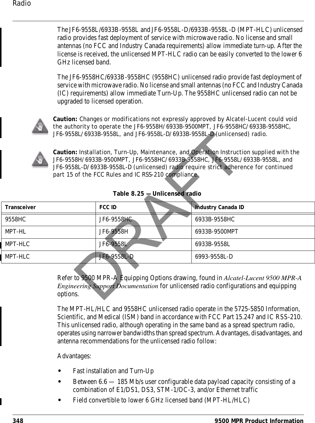 Radio348 9500 MPR Product InformationThe JF6-9558L/6933B-9558L and JF6-9558L-D/6933B-9558L-D (MPT-HLC) unlicensed radio provides fast deployment of service with microwave radio. No license and small antennas (no FCC and Industry Canada requirements) allow immediate turn-up. After the license is received, the unlicensed MPT-HLC radio can be easily converted to the lower 6 GHz licensed band.The JF6-9558HC/6933B-9558HC (9558HC) unlicensed radio provide fast deployment of service with microwave radio. No license and small antennas (no FCC and Industry Canada (IC) requirements) allow immediate Turn-Up. The 9558HC unlicensed radio can not be upgraded to licensed operation.Refer to 9500 MPR-A Equipping Options drawing, found in Alcatel-Lucent 9500 MPR-A Engineering Support Documentation for unlicensed radio configurations and equipping options.The MPT-HL/HLC and 9558HC unlicensed radio operate in the 5725-5850 Information, Scientific, and Medical (ISM) band in accordance with FCC Part 15.247 and IC RSS-210. This unlicensed radio, although operating in the same band as a spread spectrum radio, operates using narrower bandwidths than spread spectrum. Advantages, disadvantages, and antenna recommendations for the unlicensed radio follow:Advantages:•Fast installation and Turn-Up•Between 6.6 — 185 Mb/s user configurable data payload capacity consisting of a combination of E1/DS1, DS3, STM-1/OC-3, and/or Ethernet traffic•Field convertible to lower 6 GHz licensed band (MPT-HL/HLC)Caution: Changes or modifications not expressly approved by Alcatel-Lucent could void the authority to operate the JF6-9558H/6933B-9500MPT, JF6-9558HC/6933B-9558HC, JF6-9558L/6933B-9558L, and JF6-9558L-D/6933B-9558L-D (unlicensed) radio.Caution: Installation, Turn-Up, Maintenance, and Operation Instruction supplied with the JF6-9558H/6933B-9500MPT, JF6-9558HC/6933B-9558HC, JF6-9558L/6933B-9558L, and JF6-9558L-D/6933B-9558L-D (unlicensed) radio require strict adherence for continued part 15 of the FCC Rules and IC RSS-210 compliance.Table 8.25 — Unlicensed radioTransceiver FCC ID Industry Canada ID9558HC JF6-9558HC 6933B-9558HCMPT-HL JF6-9558H 6933B-9500MPTMPT-HLC JF6-9558L 6933B-9558LMPT-HLC JF6-9558L-D 6993-9558L-DDRAFT