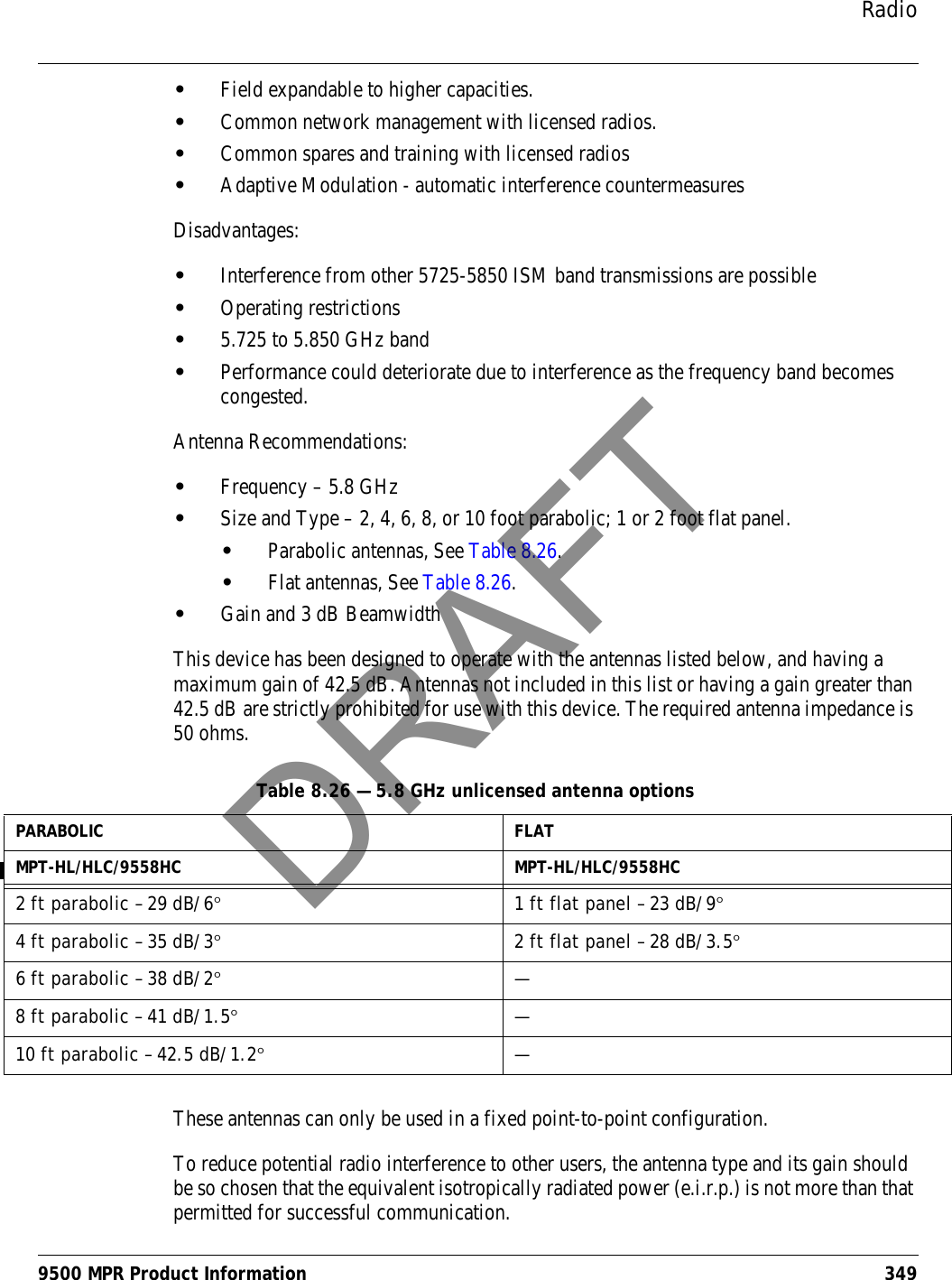 Radio9500 MPR Product Information 349•Field expandable to higher capacities.•Common network management with licensed radios.•Common spares and training with licensed radios•Adaptive Modulation - automatic interference countermeasuresDisadvantages:•Interference from other 5725-5850 ISM band transmissions are possible•Operating restrictions•5.725 to 5.850 GHz band•Performance could deteriorate due to interference as the frequency band becomes congested.Antenna Recommendations:•Frequency – 5.8 GHz•Size and Type – 2, 4, 6, 8, or 10 foot parabolic; 1 or 2 foot flat panel.•Parabolic antennas, See Table 8.26.•Flat antennas, See Table 8.26.•Gain and 3 dB BeamwidthThis device has been designed to operate with the antennas listed below, and having a maximum gain of 42.5 dB. Antennas not included in this list or having a gain greater than 42.5 dB are strictly prohibited for use with this device. The required antenna impedance is 50 ohms.These antennas can only be used in a fixed point-to-point configuration.To reduce potential radio interference to other users, the antenna type and its gain should be so chosen that the equivalent isotropically radiated power (e.i.r.p.) is not more than that permitted for successful communication.Table 8.26 — 5.8 GHz unlicensed antenna optionsPARABOLIC FLATMPT-HL/HLC/9558HC MPT-HL/HLC/9558HC2 ft parabolic – 29 dB/6°  1 ft flat panel – 23 dB/9°4 ft parabolic – 35 dB/3°2 ft flat panel – 28 dB/3.5°6 ft parabolic – 38 dB/2°—8 ft parabolic – 41 dB/1.5°—10 ft parabolic – 42.5 dB/1.2°—DRAFT