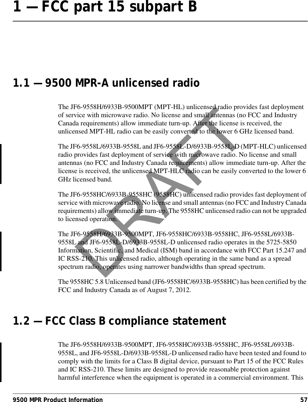 9500 MPR Product Information 571 — FCC part 15 subpart B 1.1 — 9500 MPR-A unlicensed radioThe JF6-9558H/6933B-9500MPT (MPT-HL) unlicensed radio provides fast deployment of service with microwave radio. No license and small antennas (no FCC and Industry Canada requirements) allow immediate turn-up. After the license is received, the unlicensed MPT-HL radio can be easily converted to the lower 6 GHz licensed band.The JF6-9558L/6933B-9558L and JF6-9558L-D/6933B-9558L-D (MPT-HLC) unlicensed radio provides fast deployment of service with microwave radio. No license and small antennas (no FCC and Industry Canada requirements) allow immediate turn-up. After the license is received, the unlicensed MPT-HLC radio can be easily converted to the lower 6 GHz licensed band.The JF6-9558HC/6933B-9558HC (9558HC) unlicensed radio provides fast deployment of service with microwave radio. No license and small antennas (no FCC and Industry Canada requirements) allow immediate turn-up. The 9558HC unlicensed radio can not be upgraded to licensed operation.The JF6-9558H/6933B-9500MPT, JF6-9558HC/6933B-9558HC, JF6-9558L/6933B-9558L and JF6-9558L-D/6933B-9558L-D unlicensed radio operates in the 5725-5850 Information, Scientific, and Medical (ISM) band in accordance with FCC Part 15.247 and IC RSS-210. This unlicensed radio, although operating in the same band as a spread spectrum radio, operates using narrower bandwidths than spread spectrum.The 9558HC 5.8 Unlicensed band (JF6-9558HC/6933B-9558HC) has been certified by the FCC and Industry Canada as of August 7, 2012.1.2 — FCC Class B compliance statementThe JF6-9558H/6933B-9500MPT, JF6-9558HC/6933B-9558HC, JF6-9558L/6933B-9558L, and JF6-9558L-D/6933B-9558L-D unlicensed radio have been tested and found to comply with the limits for a Class B digital device, pursuant to Part 15 of the FCC Rules and IC RSS-210. These limits are designed to provide reasonable protection against harmful interference when the equipment is operated in a commercial environment. This DRAFT