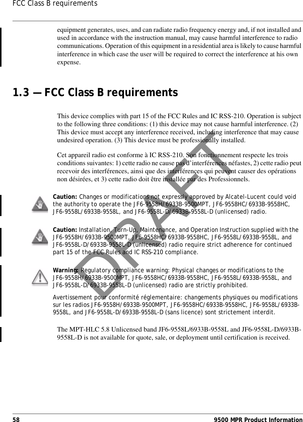 FCC Class B requirements58 9500 MPR Product Informationequipment generates, uses, and can radiate radio frequency energy and, if not installed and used in accordance with the instruction manual, may cause harmful interference to radio communications. Operation of this equipment in a residential area is likely to cause harmful interference in which case the user will be required to correct the interference at his own expense.1.3 — FCC Class B requirementsThis device complies with part 15 of the FCC Rules and IC RSS-210. Operation is subject to the following three conditions: (1) this device may not cause harmful interference. (2) This device must accept any interference received, including interference that may cause undesired operation. (3) This device must be professionally installed.Cet appareil radio est conforme à IC RSS-210. Son fonctionnement respecte les trois conditions suivantes: 1) cette radio ne cause pas d’interférences néfastes, 2) cette radio peut recevoir des interférences, ainsi que des interférences qui peuvent causer des opérations non désirées, et 3) cette radio doit être installée par des Professionnels.   The MPT-HLC 5.8 Unlicensed band JF6-9558L/6933B-9558L and JF6-9558L-D/6933B-9558L-D is not available for quote, sale, or deployment until certification is received.Caution: Changes or modifications not expressly approved by Alcatel-Lucent could void the authority to operate the JF6-9558H/6933B-9500MPT, JF6-9558HC/6933B-9558HC, JF6-9558L/6933B-9558L, and JF6-9558L-D/6933B-9558L-D (unlicensed) radio.Caution: Installation, Turn-Up, Maintenance, and Operation Instruction supplied with the JF6-9558H/6933B-9500MPT, JF6-9558HC/6933B-9558HC, JF6-9558L/6933B-9558L, and JF6-9558L-D/6933B-9558L-D (unlicensed) radio require strict adherence for continued part 15 of the FCC Rules and IC RSS-210 compliance.Warning: Regulatory compliance warning: Physical changes or modifications to the JF6-9558H/6933B-9500MPT, JF6-9558HC/6933B-9558HC, JF6-9558L/6933B-9558L, and JF6-9558L-D/6933B-9558L-D (unlicensed) radio are strictly prohibited.Avertissement pour conformité réglementaire: changements physiques ou modifications sur les radios JF6-9558H/6933B-9500MPT, JF6-9558HC/6933B-9558HC, JF6-9558L/6933B-9558L, and JF6-9558L-D/6933B-9558L-D (sans licence) sont strictement interdit.DRAFT