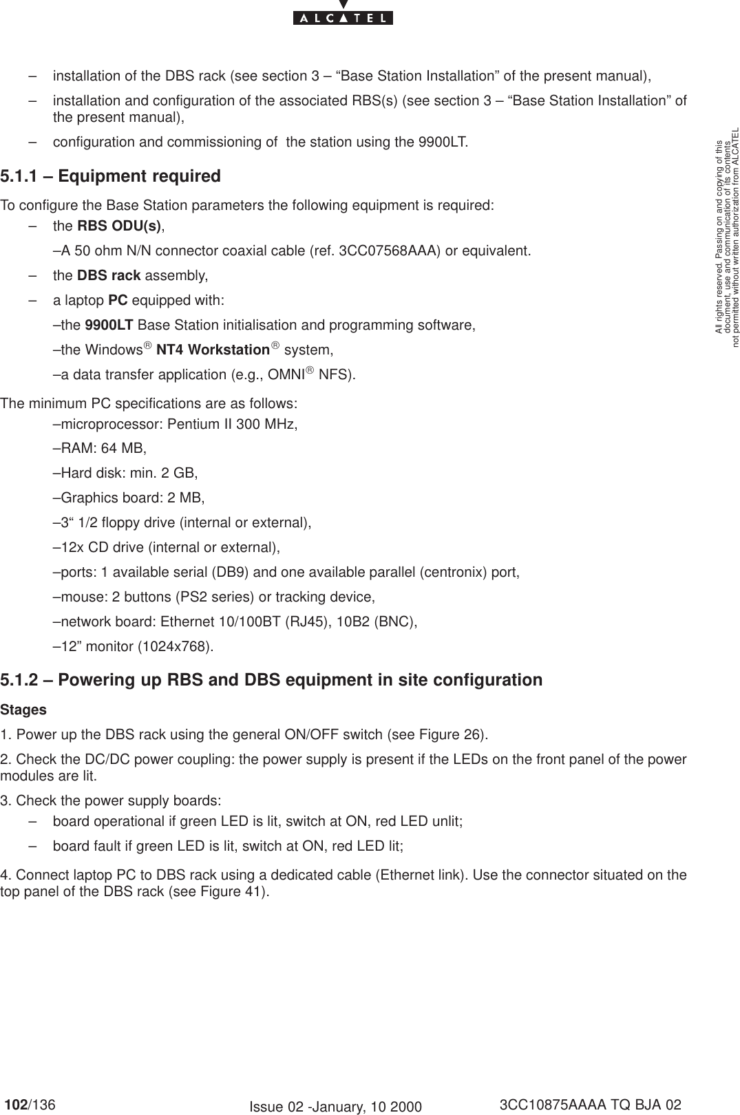 document, use and communication of its contentsnot permitted without written authorization from ALCATELAll rights reserved. Passing on and copying of this102/136 3CC10875AAAA TQ BJA 02Issue 02 -January, 10 2000– installation of the DBS rack (see section 3 – “Base Station Installation” of the present manual),– installation and configuration of the associated RBS(s) (see section 3 – “Base Station Installation” ofthe present manual),– configuration and commissioning of  the station using the 9900LT.5.1.1 – Equipment requiredTo configure the Base Station parameters the following equipment is required:– the RBS ODU(s),–A 50 ohm N/N connector coaxial cable (ref. 3CC07568AAA) or equivalent.– the DBS rack assembly,– a laptop PC equipped with:–the 9900LT Base Station initialisation and programming software,–the Windows NT4 Workstation system,–a data transfer application (e.g., OMNI NFS).The minimum PC specifications are as follows:–microprocessor: Pentium II 300 MHz,–RAM: 64 MB,–Hard disk: min. 2 GB,–Graphics board: 2 MB,–3“ 1/2 floppy drive (internal or external),–12x CD drive (internal or external),–ports: 1 available serial (DB9) and one available parallel (centronix) port,–mouse: 2 buttons (PS2 series) or tracking device,–network board: Ethernet 10/100BT (RJ45), 10B2 (BNC),–12” monitor (1024x768).5.1.2 – Powering up RBS and DBS equipment in site configurationStages1. Power up the DBS rack using the general ON/OFF switch (see Figure 26).2. Check the DC/DC power coupling: the power supply is present if the LEDs on the front panel of the powermodules are lit.3. Check the power supply boards:– board operational if green LED is lit, switch at ON, red LED unlit;– board fault if green LED is lit, switch at ON, red LED lit;4. Connect laptop PC to DBS rack using a dedicated cable (Ethernet link). Use the connector situated on thetop panel of the DBS rack (see Figure 41).