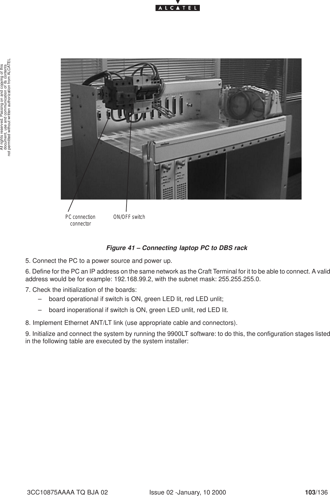 document, use and communication of its contentsnot permitted without written authorization from ALCATELAll rights reserved. Passing on and copying of thisIssue 02 -January, 10 2000 103/1363CC10875AAAA TQ BJA 02 Figure 41 – Connecting laptop PC to DBS rackON/OFF switchPC connectionconnector5. Connect the PC to a power source and power up.6. Define for the PC an IP address on the same network as the Craft Terminal for it to be able to connect. A validaddress would be for example: 192.168.99.2, with the subnet mask: 255.255.255.0.7. Check the initialization of the boards:– board operational if switch is ON, green LED lit, red LED unlit;– board inoperational if switch is ON, green LED unlit, red LED lit.8. Implement Ethernet ANT/LT link (use appropriate cable and connectors).9. Initialize and connect the system by running the 9900LT software: to do this, the configuration stages listedin the following table are executed by the system installer: