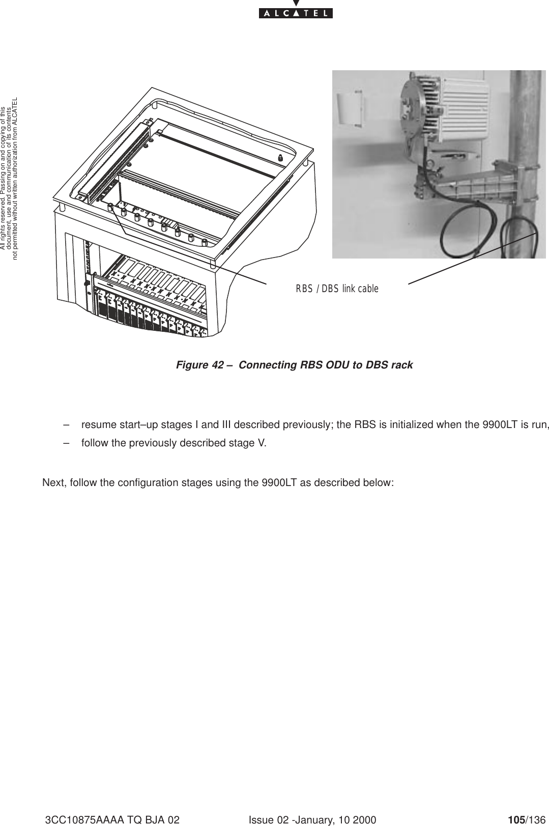 document, use and communication of its contentsnot permitted without written authorization from ALCATELAll rights reserved. Passing on and copying of thisIssue 02 -January, 10 2000 105/1363CC10875AAAA TQ BJA 02Figure 42 – Connecting RBS ODU to DBS rackRBS / DBS link cable– resume start–up stages I and III described previously; the RBS is initialized when the 9900LT is run,– follow the previously described stage V.Next, follow the configuration stages using the 9900LT as described below: