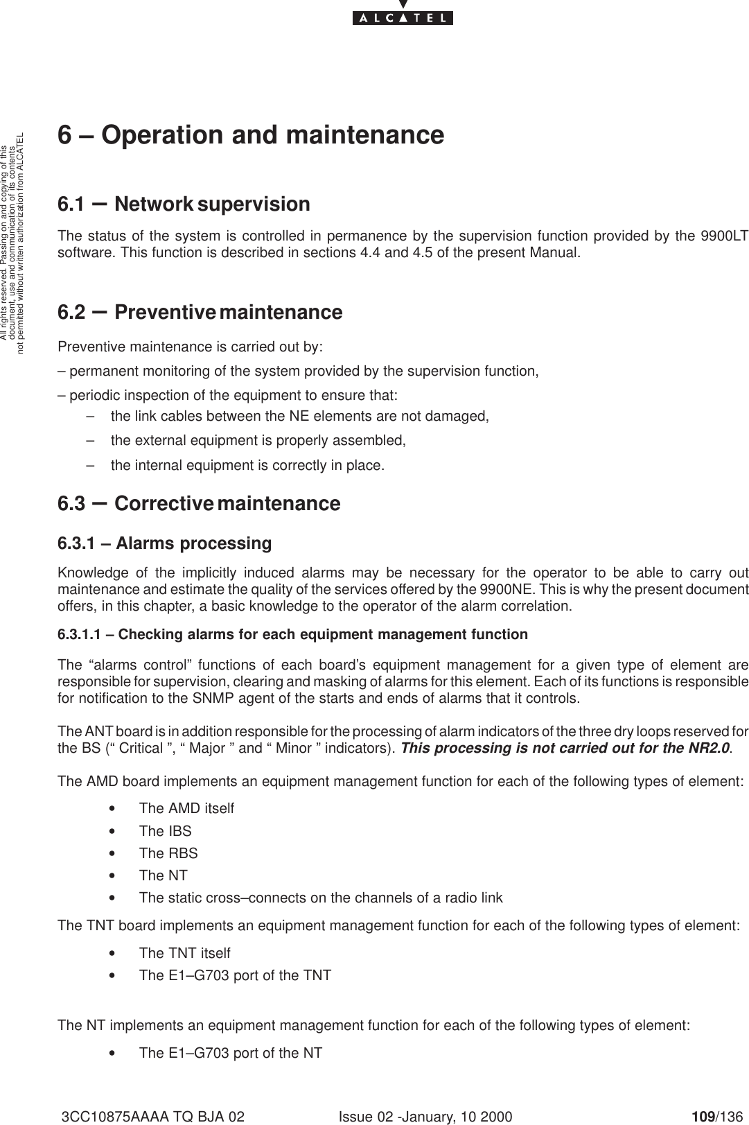 document, use and communication of its contentsnot permitted without written authorization from ALCATELAll rights reserved. Passing on and copying of thisIssue 02 -January, 10 2000 109/1363CC10875AAAA TQ BJA 026 – Operation and maintenance6.1 –Network supervisionThe status of the system is controlled in permanence by the supervision function provided by the 9900LTsoftware. This function is described in sections 4.4 and 4.5 of the present Manual.6.2 –Preventive maintenancePreventive maintenance is carried out by:– permanent monitoring of the system provided by the supervision function,– periodic inspection of the equipment to ensure that:– the link cables between the NE elements are not damaged,– the external equipment is properly assembled,– the internal equipment is correctly in place.6.3 –Corrective maintenance6.3.1 – Alarms processingKnowledge of the implicitly induced alarms may be necessary for the operator to be able to carry outmaintenance and estimate the quality of the services offered by the 9900NE. This is why the present documentoffers, in this chapter, a basic knowledge to the operator of the alarm correlation.6.3.1.1 – Checking alarms for each equipment management functionThe “alarms control” functions of each board’s equipment management for a given type of element areresponsible for supervision, clearing and masking of alarms for this element. Each of its functions is responsiblefor notification to the SNMP agent of the starts and ends of alarms that it controls.The ANT board is in addition responsible for the processing of alarm indicators of the three dry loops reserved forthe BS (“ Critical ”, “ Major ” and “ Minor ” indicators). This processing is not carried out for the NR2.0.The AMD board implements an equipment management function for each of the following types of element:•The AMD itself•The IBS•The RBS•The NT•The static cross–connects on the channels of a radio linkThe TNT board implements an equipment management function for each of the following types of element:•The TNT itself•The E1–G703 port of the TNTThe NT implements an equipment management function for each of the following types of element:•The E1–G703 port of the NT