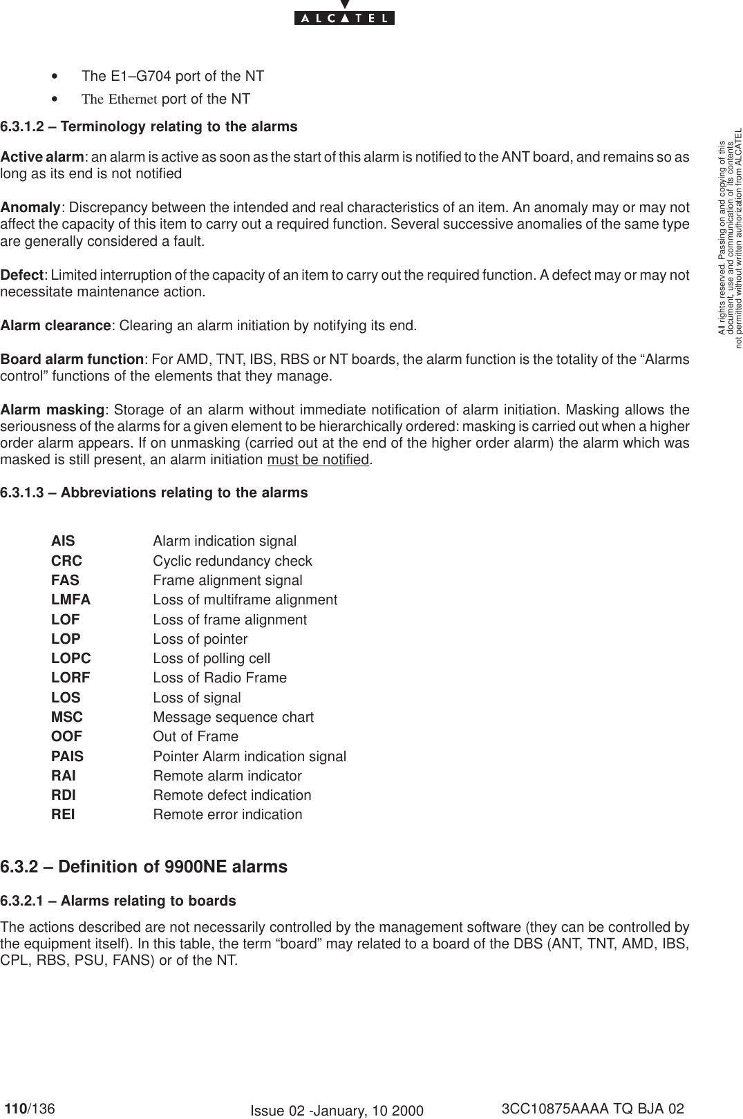 document, use and communication of its contentsnot permitted without written authorization from ALCATELAll rights reserved. Passing on and copying of this110/136 3CC10875AAAA TQ BJA 02Issue 02 -January, 10 2000•The E1–G704 port of the NT•The Ethernet port of the NT6.3.1.2 – Terminology relating to the alarmsActive alarm: an alarm is active as soon as the start of this alarm is notified to the ANT board, and remains so aslong as its end is not notifiedAnomaly: Discrepancy between the intended and real characteristics of an item. An anomaly may or may notaffect the capacity of this item to carry out a required function. Several successive anomalies of the same typeare generally considered a fault.Defect: Limited interruption of the capacity of an item to carry out the required function. A defect may or may notnecessitate maintenance action.Alarm clearance: Clearing an alarm initiation by notifying its end.Board alarm function: For AMD, TNT, IBS, RBS or NT boards, the alarm function is the totality of the “Alarmscontrol” functions of the elements that they manage.Alarm masking: Storage of an alarm without immediate notification of alarm initiation. Masking allows theseriousness of the alarms for a given element to be hierarchically ordered: masking is carried out when a higherorder alarm appears. If on unmasking (carried out at the end of the higher order alarm) the alarm which wasmasked is still present, an alarm initiation must be notified.6.3.1.3 – Abbreviations relating to the alarmsAIS Alarm indication signalCRC Cyclic redundancy checkFAS Frame alignment signalLMFA Loss of multiframe alignmentLOF Loss of frame alignmentLOP Loss of pointerLOPC Loss of polling cellLORF Loss of Radio FrameLOS Loss of signalMSC Message sequence chartOOF Out of FramePAIS Pointer Alarm indication signalRAI Remote alarm indicatorRDI Remote defect indicationREI Remote error indication6.3.2 – Definition of 9900NE alarms6.3.2.1 – Alarms relating to boardsThe actions described are not necessarily controlled by the management software (they can be controlled bythe equipment itself). In this table, the term “board” may related to a board of the DBS (ANT, TNT, AMD, IBS,CPL, RBS, PSU, FANS) or of the NT.