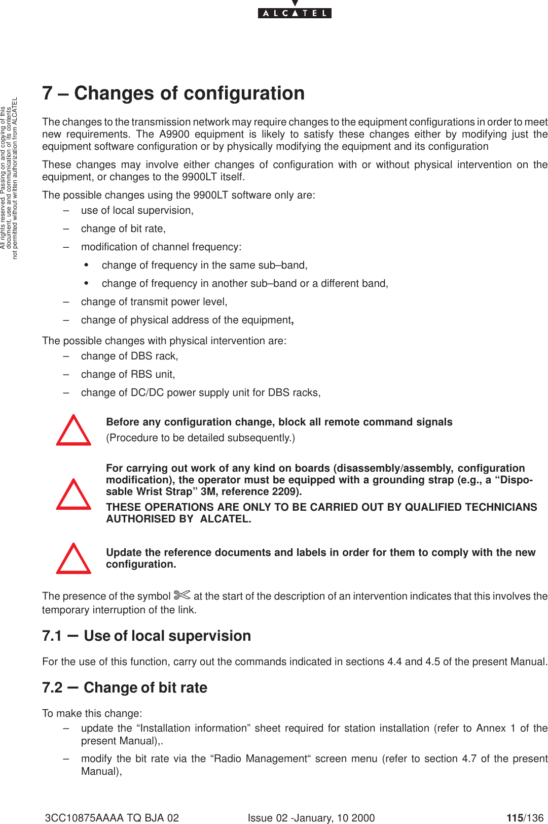 document, use and communication of its contentsnot permitted without written authorization from ALCATELAll rights reserved. Passing on and copying of thisIssue 02 -January, 10 2000 115/1363CC10875AAAA TQ BJA 027 – Changes of configurationThe changes to the transmission network may require changes to the equipment configurations in order to meetnew requirements. The A9900 equipment is likely to satisfy these changes either by modifying just theequipment software configuration or by physically modifying the equipment and its configurationThese changes may involve either changes of configuration with or without physical intervention on theequipment, or changes to the 9900LT itself.The possible changes using the 9900LT software only are:– use of local supervision,– change of bit rate,– modification of channel frequency:Schange of frequency in the same sub–band,Schange of frequency in another sub–band or a different band,– change of transmit power level,– change of physical address of the equipment,The possible changes with physical intervention are:– change of DBS rack,– change of RBS unit,– change of DC/DC power supply unit for DBS racks,Before any configuration change, block all remote command signals(Procedure to be detailed subsequently.)For carrying out work of any kind on boards (disassembly/assembly, configurationmodification), the operator must be equipped with a grounding strap (e.g., a “Dispo-sable Wrist Strap” 3M, reference 2209).THESE OPERATIONS ARE ONLY TO BE CARRIED OUT BY QUALIFIED TECHNICIANSAUTHORISED BY  ALCATEL.Update the reference documents and labels in order for them to comply with the newconfiguration.The presence of the symbol $at the start of the description of an intervention indicates that this involves thetemporary interruption of the link.7.1 –Use of local supervisionFor the use of this function, carry out the commands indicated in sections 4.4 and 4.5 of the present Manual.7.2 –Change of bit rateTo make this change:– update the “Installation information” sheet required for station installation (refer to Annex 1 of thepresent Manual),.– modify the bit rate via the “Radio Management“ screen menu (refer to section 4.7 of the presentManual),