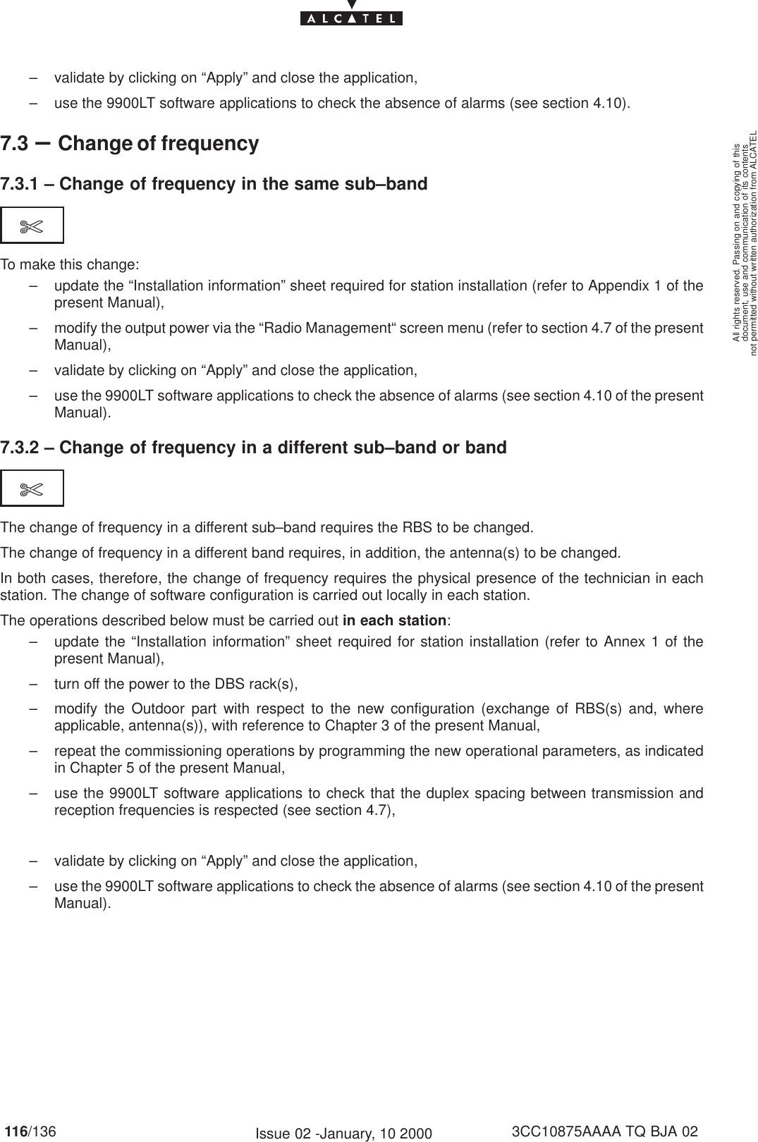 document, use and communication of its contentsnot permitted without written authorization from ALCATELAll rights reserved. Passing on and copying of this116/136 3CC10875AAAA TQ BJA 02Issue 02 -January, 10 2000– validate by clicking on “Apply” and close the application,– use the 9900LT software applications to check the absence of alarms (see section 4.10).7.3 –Change of frequency7.3.1 – Change of frequency in the same sub–band$To make this change:– update the “Installation information” sheet required for station installation (refer to Appendix 1 of thepresent Manual),– modify the output power via the “Radio Management“ screen menu (refer to section 4.7 of the presentManual),– validate by clicking on “Apply” and close the application,– use the 9900LT software applications to check the absence of alarms (see section 4.10 of the presentManual).7.3.2 – Change of frequency in a different sub–band or band$The change of frequency in a different sub–band requires the RBS to be changed.The change of frequency in a different band requires, in addition, the antenna(s) to be changed.In both cases, therefore, the change of frequency requires the physical presence of the technician in eachstation. The change of software configuration is carried out locally in each station.The operations described below must be carried out in each station:– update the “Installation information” sheet required for station installation (refer to Annex 1 of thepresent Manual),– turn off the power to the DBS rack(s),– modify the Outdoor part with respect to the new configuration (exchange of RBS(s) and, whereapplicable, antenna(s)), with reference to Chapter 3 of the present Manual,– repeat the commissioning operations by programming the new operational parameters, as indicatedin Chapter 5 of the present Manual,– use the 9900LT software applications to check that the duplex spacing between transmission andreception frequencies is respected (see section 4.7), – validate by clicking on “Apply” and close the application,– use the 9900LT software applications to check the absence of alarms (see section 4.10 of the presentManual).