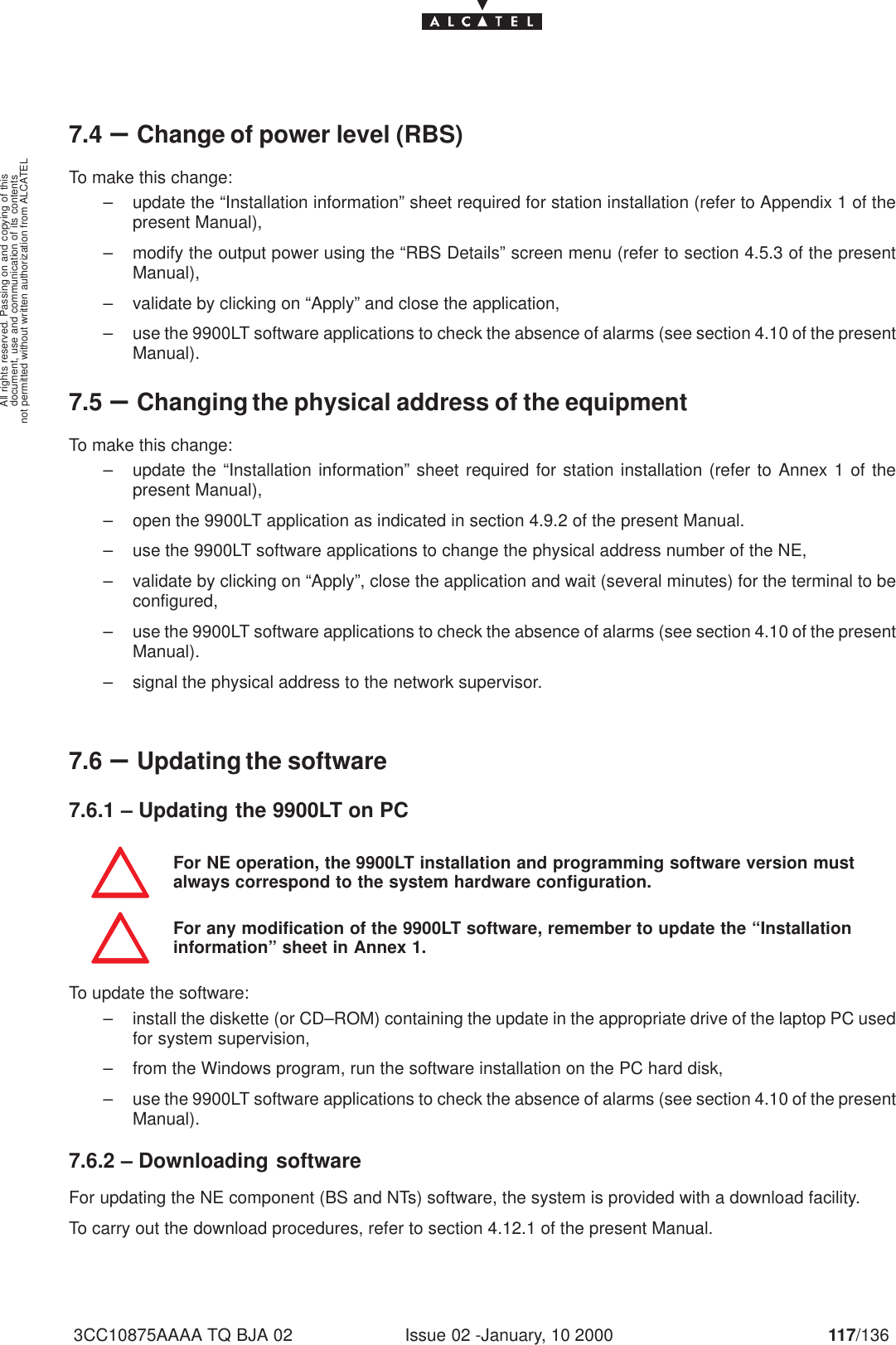 document, use and communication of its contentsnot permitted without written authorization from ALCATELAll rights reserved. Passing on and copying of thisIssue 02 -January, 10 2000 117/1363CC10875AAAA TQ BJA 027.4 –Change of power level (RBS)To make this change:– update the “Installation information” sheet required for station installation (refer to Appendix 1 of thepresent Manual),– modify the output power using the “RBS Details” screen menu (refer to section 4.5.3 of the presentManual),– validate by clicking on “Apply” and close the application,– use the 9900LT software applications to check the absence of alarms (see section 4.10 of the presentManual).7.5 –Changing the physical address of the equipmentTo make this change:– update the “Installation information” sheet required for station installation (refer to Annex 1 of thepresent Manual),– open the 9900LT application as indicated in section 4.9.2 of the present Manual.– use the 9900LT software applications to change the physical address number of the NE,– validate by clicking on “Apply”, close the application and wait (several minutes) for the terminal to beconfigured,– use the 9900LT software applications to check the absence of alarms (see section 4.10 of the presentManual).– signal the physical address to the network supervisor. 7.6 –Updating the software7.6.1 – Updating the 9900LT on PCFor NE operation, the 9900LT installation and programming software version mustalways correspond to the system hardware configuration.For any modification of the 9900LT software, remember to update the “Installationinformation” sheet in Annex 1.To update the software:– install the diskette (or CD–ROM) containing the update in the appropriate drive of the laptop PC usedfor system supervision,– from the Windows program, run the software installation on the PC hard disk,– use the 9900LT software applications to check the absence of alarms (see section 4.10 of the presentManual).7.6.2 – Downloading softwareFor updating the NE component (BS and NTs) software, the system is provided with a download facility.To carry out the download procedures, refer to section 4.12.1 of the present Manual.